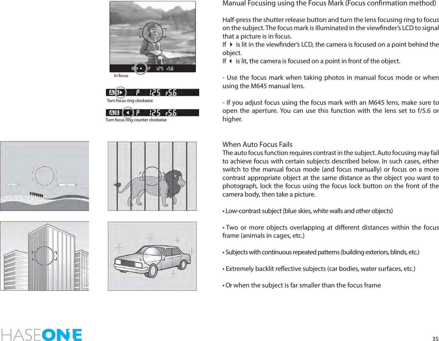 35Manual Focusing using the Focus Mark (Focus conrmation method)Half-press the shutter release button and turn the lens focusing ring to focus on the subject. The focus mark is illuminated in the viewnder’s LCD to signal that a picture is in focus. If  is lit in the viewnder’s LCD, the camera is focused on a point behind the object. If  is lit, the camera is focused on a point in front of the object. - Use the focus mark when taking photos in manual focus mode or when using the M645 manual lens.- If you adjust focus using the focus mark with an M645 lens, make sure to open the aperture. You can use this function with the lens set to f/5.6 or higher.When Auto Focus FailsThe auto focus function requires contrast in the subject. Auto focusing may fail to achieve focus with certain subjects described below. In such cases, either switch to the manual focus mode (and focus manually) or focus on a more contrast appropriate object at the same distance as the object you want to photograph, lock the focus using the focus lock button on the front of the camera body, then take a picture.   • Low-contrast subject (blue skies, white walls and other objects) • Two or more objects overlapping at dierent distances within the focus frame (animals in cages, etc.)• Subjects with continuous repeated patterns (building exteriors, blinds, etc.)• Extremely backlit reective subjects (car bodies, water surfaces, etc.)• Or when the subject is far smaller than the focus frameIn focusTurn focus ring clockwiseTurn focus ring counter clockwise
