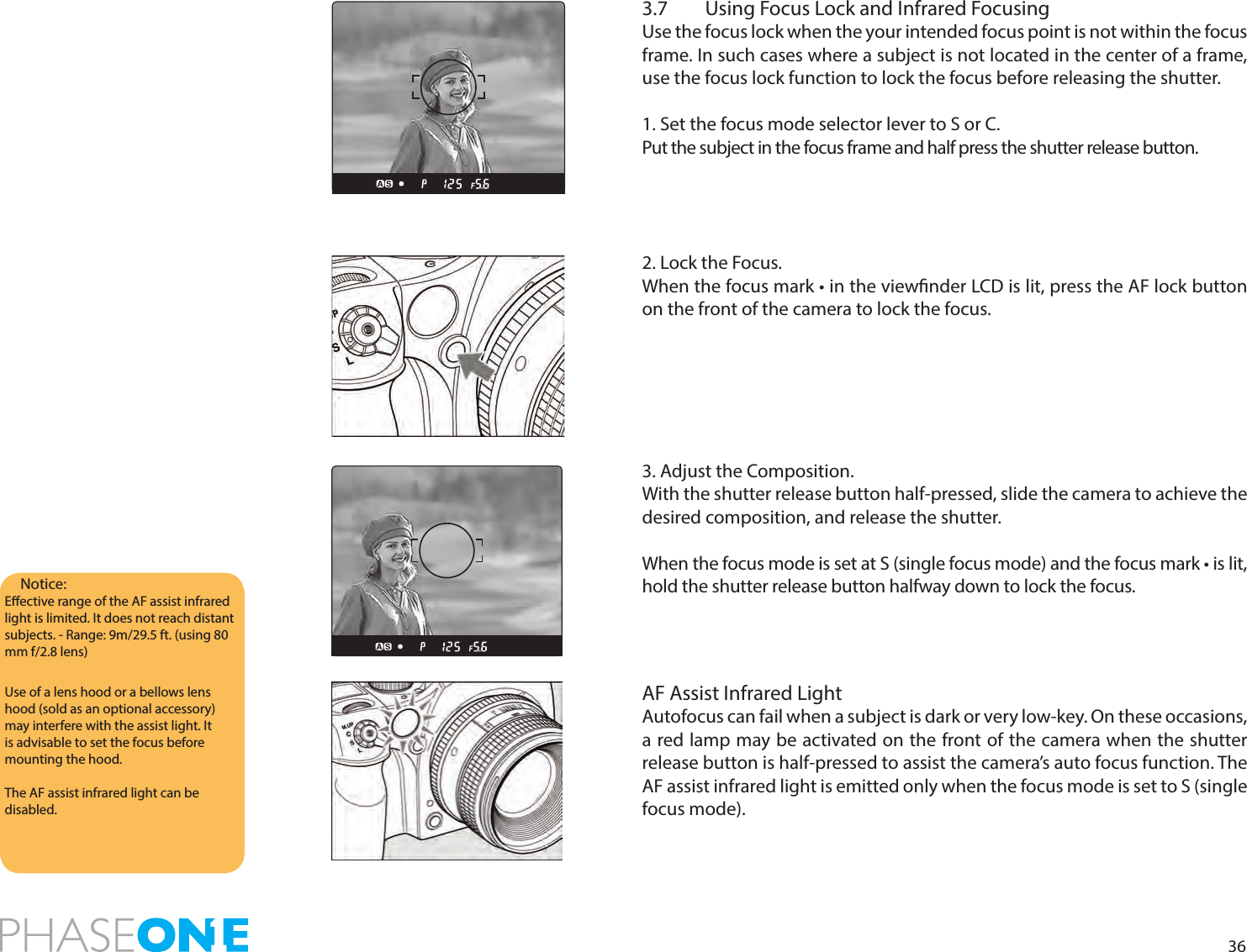 363.7  Using Focus Lock and Infrared FocusingUse the focus lock when the your intended focus point is not within the focus frame. In such cases where a subject is not located in the center of a frame,  use the focus lock function to lock the focus before releasing the shutter.1. Set the focus mode selector lever to S or C.Put the subject in the focus frame and half press the shutter release button.2. Lock the Focus.When the focus mark • in the viewnder LCD is lit, press the AF lock button on the front of the camera to lock the focus.3. Adjust the Composition.With the shutter release button half-pressed, slide the camera to achieve the desired composition, and release the shutter.When the focus mode is set at S (single focus mode) and the focus mark • is lit, hold the shutter release button halfway down to lock the focus.AF Assist Infrared LightAutofocus can fail when a subject is dark or very low-key. On these occasions, a red lamp may be activated on the front of the camera when the shutter release button is half-pressed to assist the camera’s auto focus function. The AF assist infrared light is emitted only when the focus mode is set to S (single focus mode).Notice: Eective range of the AF assist infrared light is limited. It does not reach distant subjects. - Range: 9m/29.5 ft. (using 80 mm f/2.8 lens)Use of a lens hood or a bellows lens hood (sold as an optional accessory) may interfere with the assist light. It is advisable to set the focus before mounting the hood.The AF assist infrared light can be disabled. 