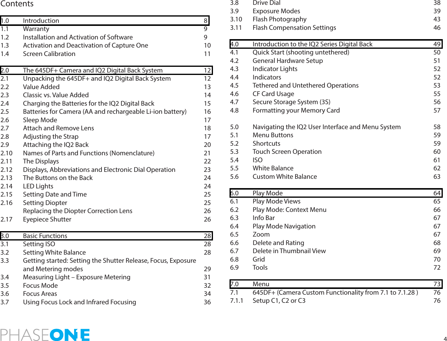4Contents1.0   Introduction       81.1  Warranty       91.2   Installation and Activation of Software        91.3   Activation and Deactivation of Capture One      101.4  Screen Calibration      112.0   The 645DF+ Camera and IQ2 Digital Back System    122.1   Unpacking the 645DF+ and IQ2 Digital Back System    122.2  Value Added       132.3 Classic vs. Value Added      142.4   Charging the Batteries for the IQ2 Digital Back      152.5   Batteries for Camera (AA and rechargeable Li-ion battery)  162.6  Sleep Mode       172.7   Attach and Remove Lens          182.8  Adjusting the Strap      172.9  Attaching the IQ2 Back      202.10   Names of Parts and Functions (Nomenclature)   212.11  The Displays       222.12   Displays, Abbreviations and Electronic Dial Operation     232.13   The Buttons on the Back          242.14 LED Lights       242.15 Setting Date and Time       252.16 Setting Diopter       25  Replacing the Diopter Correction Lens        262.17 Eyepiece Shutter       263.0 Basic Functions       283.1 Setting ISO       283.2 Setting White Balance      283.3  Getting started: Setting the Shutter Release, Focus, Exposure  and Metering modes       293.4  Measuring Light – Exposure Metering        313.5 Focus Mode       323.6 Focus Areas       343.7  Using Focus Lock and Infrared Focusing      363.8  Drive Dial        383.9 Exposure Modes      393.10 Flash Photography      433.11 Flash Compensation Settings     464.0   Introduction to the IQ2 Series Digital Back      494.1   Quick Start (shooting untethered)        504.2  General Hardware Setup     514.3 Indicator Lights       524.4 Indicators       524.5  Tethered and Untethered Operations        534.6 CF Card Usage       554.7 Secure Storage System (3S)     564.8 Formatting your Memory Card     575.0  Navigating the IQ2 User Interface and Menu System    585.1 Menu Buttons       595.2 Shortcuts       595.3  Touch Screen Operation     605.4 ISO        615.5 White Balance       625.6 Custom White Balance      636.0 Play Mode       646.1 Play Mode Views      656.2 Play Mode: Context Menu     666.3 Info Bar        676.4 Play Mode Navigation      676.5 Zoom        676.6 Delete and Rating       686.7 Delete in Thumbnail View     696.8 Grid        706.9  Tools        727.0 Menu        737.1  645DF+ (Camera Custom Functionality from 7.1 to 7.1.28 )  767.1.1 Setup C1, C2 or C3      76