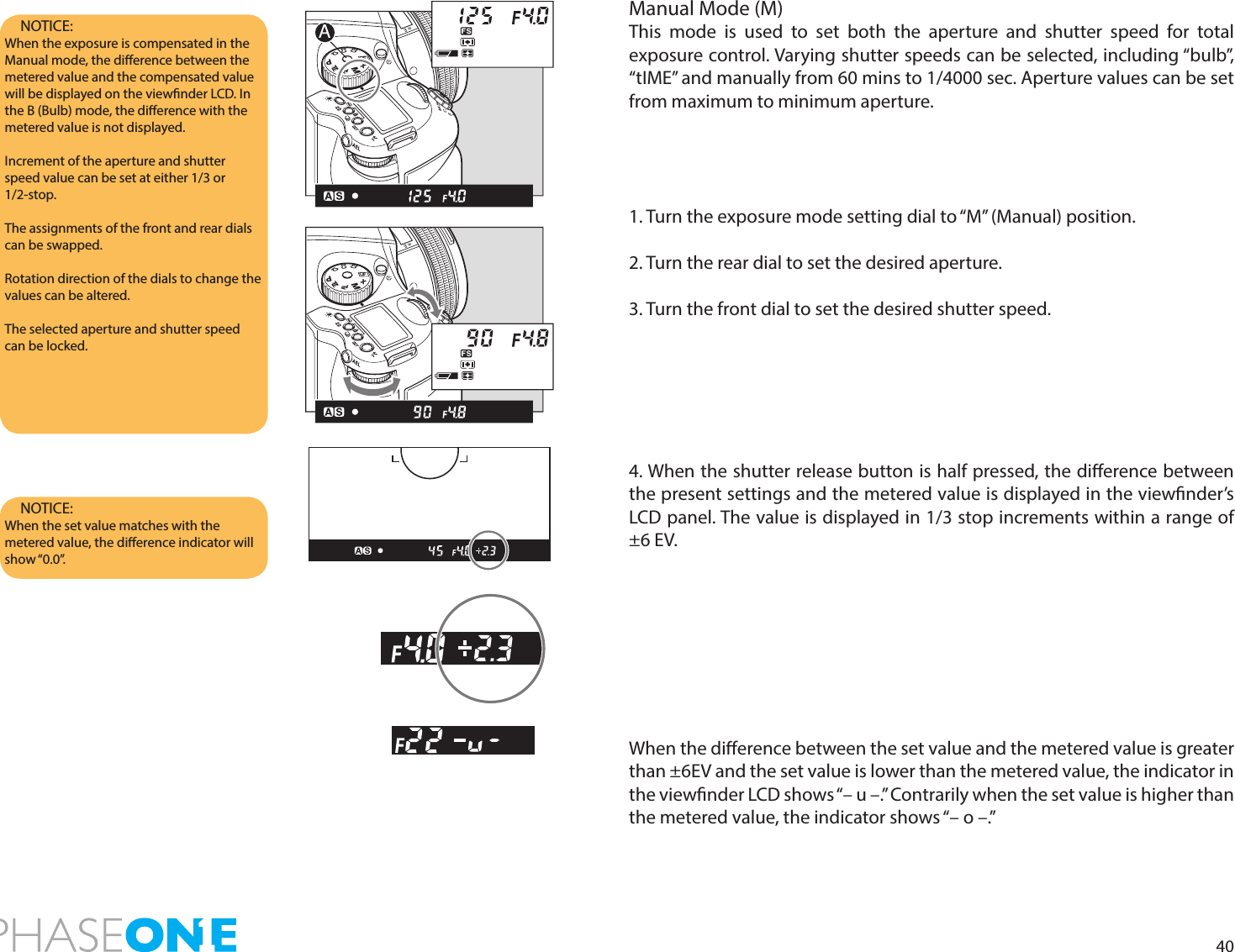 40NOTICE:  When the exposure is compensated in the Manual mode, the dierence between the metered value and the compensated value will be displayed on the viewnder LCD. In the B (Bulb) mode, the dierence with the metered value is not displayed.Increment of the aperture and shutter speed value can be set at either 1/3 or 1/2-stop. The assignments of the front and rear dials can be swapped. Rotation direction of the dials to change the values can be altered.The selected aperture and shutter speed can be locked.NOTICE:  When the set value matches with the metered value, the dierence indicator will show “0.0”. Manual Mode (M)This mode is used to set both the aperture and shutter speed for total exposure control. Varying shutter speeds can be selected, including “bulb”, “tIME” and manually from 60 mins to 1/4000 sec. Aperture values can be set from maximum to minimum aperture.1. Turn the exposure mode setting dial to “M” (Manual) position.2. Turn the rear dial to set the desired aperture.3. Turn the front dial to set the desired shutter speed. 4. When the shutter release button is half pressed, the dierence between the present settings and the metered value is displayed in the viewnder’s LCD panel. The value is displayed in 1/3 stop increments within a range of ±6 EV.When the dierence between the set value and the metered value is greater than ±6EV and the set value is lower than the metered value, the indicator in the viewnder LCD shows “– u –.” Contrarily when the set value is higher than the metered value, the indicator shows “– o –.”PAvTvMXCFC1C2C3APAvTvMXCFC1C2C3