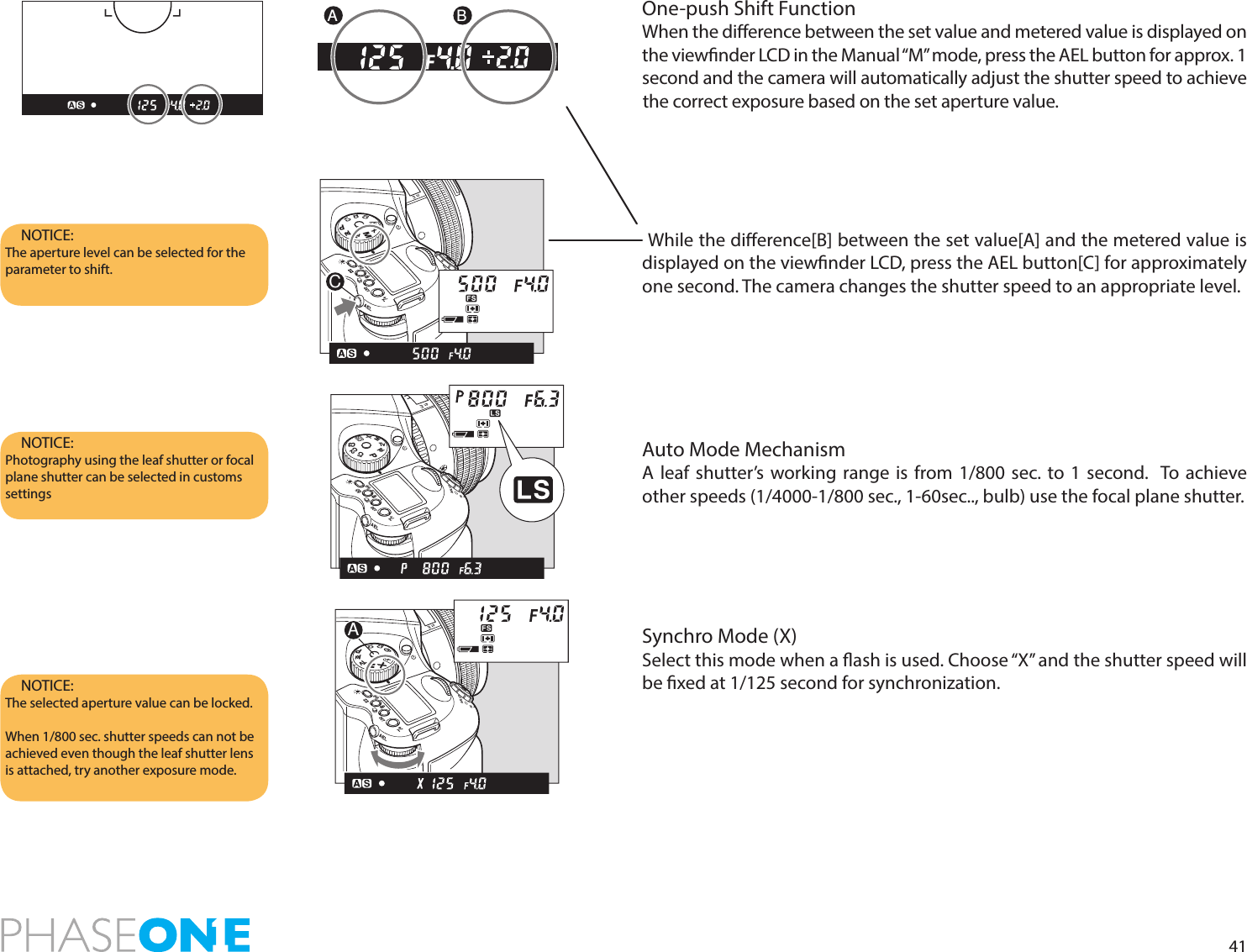 41One-push Shift FunctionWhen the dierence between the set value and metered value is displayed on the viewnder LCD in the Manual “M” mode, press the AEL button for approx. 1 second and the camera will automatically adjust the shutter speed to achieve the correct exposure based on the set aperture value.While the dierence[B] between the set value[A] and the metered value is displayed on the viewnder LCD, press the AEL button[C] for approximately one second. The camera changes the shutter speed to an appropriate level. Auto Mode MechanismA leaf shutter’s working range is from 1/800 sec. to 1 second.  To achieve other speeds (1/4000-1/800 sec., 1-60sec.., bulb) use the focal plane shutter.Synchro Mode (X)Select this mode when a ash is used. Choose “X” and the shutter speed will be xed at 1/125 second for synchronization.NOTICE: The aperture level can be selected for the parameter to shift. NOTICE: Photography using the leaf shutter or focal plane shutter can be selected in customs settings NOTICE: The selected aperture value can be locked.When 1/800 sec. shutter speeds can not be achieved even though the leaf shutter lens is attached, try another exposure mode.A BPAvTvMXCFC1C2C3CPTvAvMXCFC1C2C3APAvTvMXCFC1C2C3