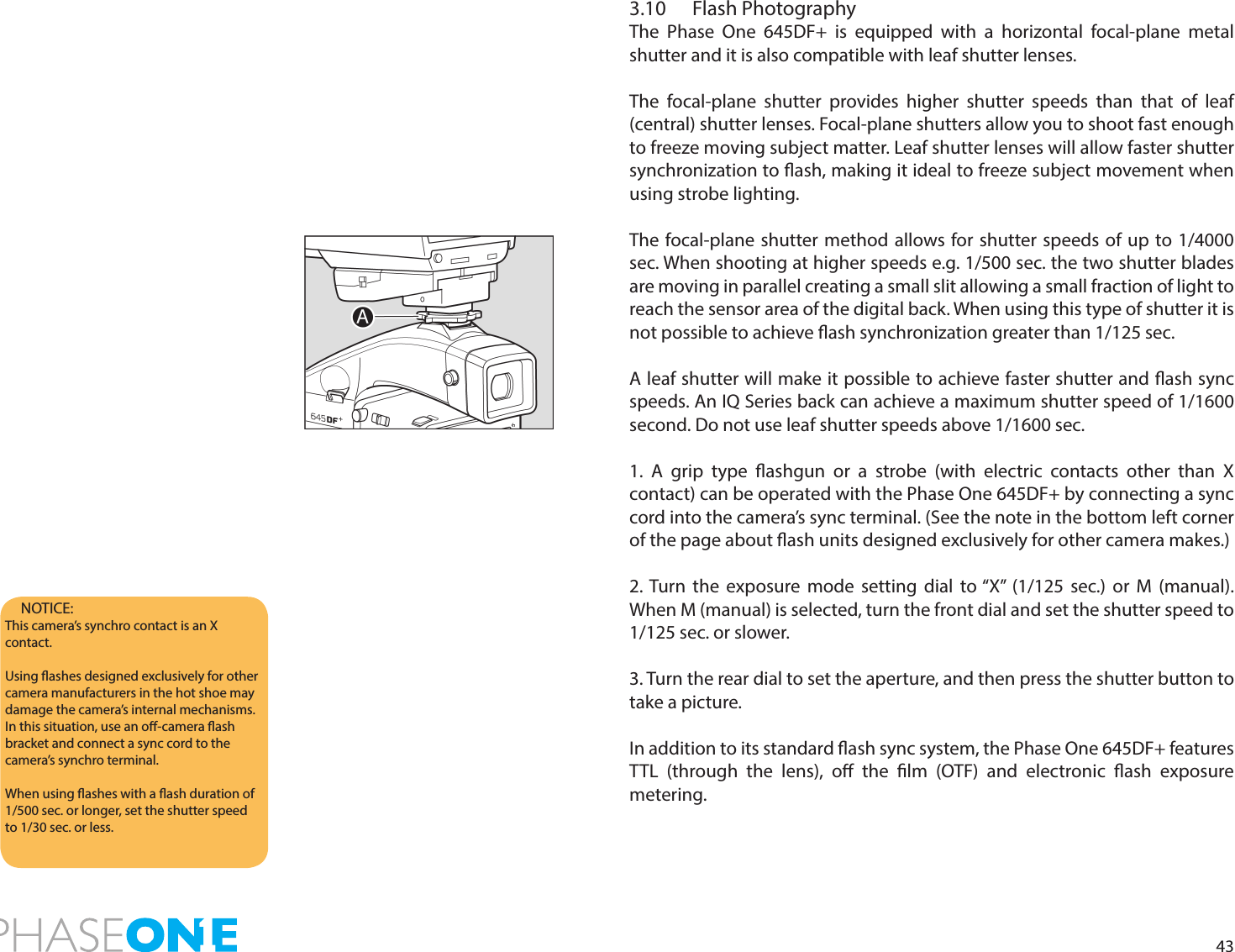 433.10  Flash PhotographyThe Phase One 645DF+ is equipped with a horizontal focal-plane metal shutter and it is also compatible with leaf shutter lenses. The focal-plane shutter provides higher shutter speeds than that of leaf (central) shutter lenses. Focal-plane shutters allow you to shoot fast enough to freeze moving subject matter. Leaf shutter lenses will allow faster shutter synchronization to ash, making it ideal to freeze subject movement when using strobe lighting.The focal-plane shutter method allows for shutter speeds of up to 1/4000 sec. When shooting at higher speeds e.g. 1/500 sec. the two shutter blades are moving in parallel creating a small slit allowing a small fraction of light to reach the sensor area of the digital back. When using this type of shutter it is not possible to achieve ash synchronization greater than 1/125 sec.A leaf shutter will make it possible to achieve faster shutter and ash sync speeds. An IQ Series back can achieve a maximum shutter speed of 1/1600 second. Do not use leaf shutter speeds above 1/1600 sec.1. A grip type ashgun or a strobe (with electric contacts other than X contact) can be operated with the Phase One 645DF+ by connecting a sync cord into the camera’s sync terminal. (See the note in the bottom left corner of the page about ash units designed exclusively for other camera makes.)2. Turn the exposure mode setting dial to “X” (1/125 sec.) or M (manual). When M (manual) is selected, turn the front dial and set the shutter speed to 1/125 sec. or slower.3. Turn the rear dial to set the aperture, and then press the shutter button to  take a picture.In addition to its standard ash sync system, the Phase One 645DF+ features TTL (through the lens), o the lm (OTF) and electronic ash exposure metering. NOTICE: This camera’s synchro contact is an X contact.Using ashes designed exclusively for other camera manufacturers in the hot shoe may damage the camera’s internal mechanisms. In this situation, use an o-camera ash bracket and connect a sync cord to the camera’s synchro terminal.When using ashes with a ash duration of 1/500 sec. or longer, set the shutter speed to 1/30 sec. or less.