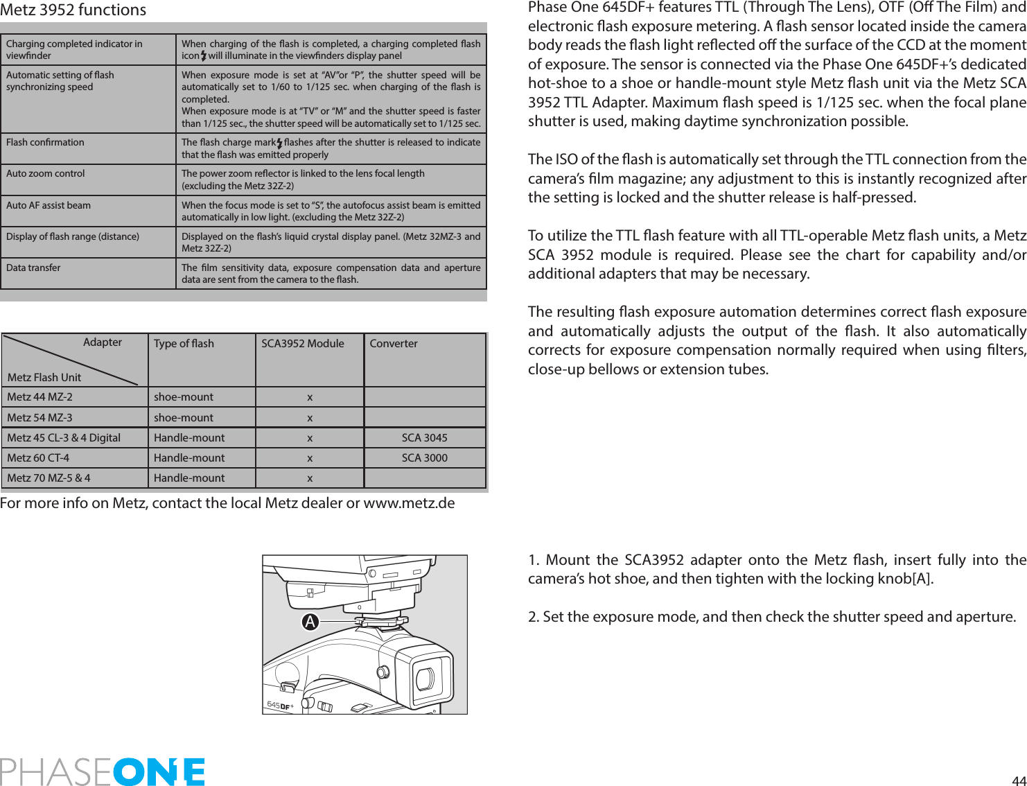 44Phase One 645DF+ features TTL (Through The Lens), OTF (O The Film) and electronic ash exposure metering. A ash sensor located inside the camera body reads the ash light reected o the surface of the CCD at the moment of exposure. The sensor is connected via the Phase One 645DF+’s dedicated hot-shoe to a shoe or handle-mount style Metz ash unit via the Metz SCA 3952 TTL Adapter. Maximum ash speed is 1/125 sec. when the focal plane shutter is used, making daytime synchronization possible. The ISO of the ash is automatically set through the TTL connection from the camera’s lm magazine; any adjustment to this is instantly recognized after the setting is locked and the shutter release is half-pressed. To utilize the TTL ash feature with all TTL-operable Metz ash units, a Metz SCA 3952 module is required. Please see the chart for capability and/or additional adapters that may be necessary.The resulting ash exposure automation determines correct ash exposure and automatically adjusts the output of the ash. It also automatically corrects for exposure compensation normally required when using lters, close-up bellows or extension tubes.1. Mount the SCA3952 adapter onto the Metz ash, insert fully into the camera’s hot shoe, and then tighten with the locking knob[A].2. Set the exposure mode, and then check the shutter speed and aperture.Type of ash SCA3952 Module ConverterMetz 44 MZ-2 shoe-mount xMetz 54 MZ-3 shoe-mount xMetz 45 CL-3 &amp; 4 Digital Handle-mount x SCA 3045Metz 60 CT-4 Handle-mount x SCA 3000Metz 70 MZ-5 &amp; 4 Handle-mount xAdapterMetz Flash UnitFor more info on Metz, contact the local Metz dealer or www.metz.de Charging completed indicator in viewnderWhen charging of the ash is completed, a charging completed ash icon    will illuminate in the viewnders display panelAutomatic setting of ash synchronizing speedWhen exposure mode is set at “AV”or “P”, the shutter speed will be automatically set to 1/60 to 1/125 sec. when charging of the ash is completed.When exposure mode is at “TV” or “M” and the shutter speed is faster than 1/125 sec., the shutter speed will be automatically set to 1/125 sec.Flash conrmation The ash charge mark   ashes after the shutter is released to indicate that the ash was emitted properlyAuto zoom control The power zoom reector is linked to the lens focal length(excluding the Metz 32Z-2)Auto AF assist beam When the focus mode is set to “S”, the autofocus assist beam is emitted automatically in low light. (excluding the Metz 32Z-2)Display of ash range (distance) Displayed on the ash’s liquid crystal display panel. (Metz 32MZ-3 and Metz 32Z-2)Data transfer The lm sensitivity data, exposure compensation data and aperture data are sent from the camera to the ash.Metz 3952 functions