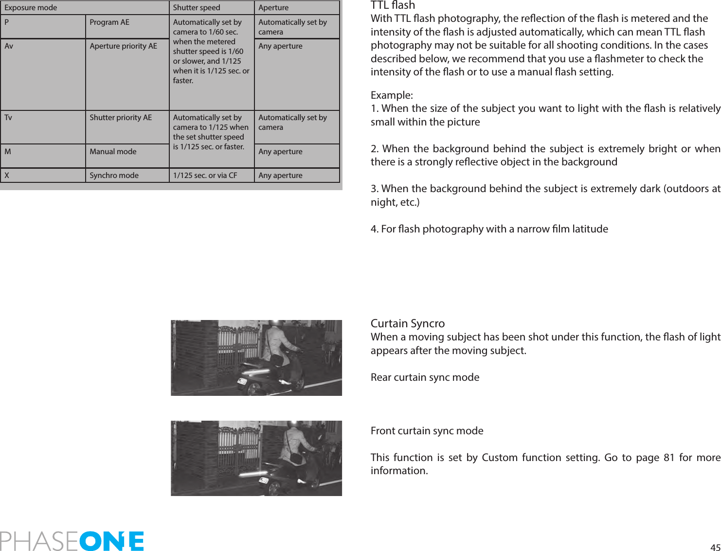 45TTL ashWith TTL ash photography, the reection of the ash is metered and the intensity of the ash is adjusted automatically, which can mean TTL ash photography may not be suitable for all shooting conditions. In the cases described below, we recommend that you use a ashmeter to check the intensity of the ash or to use a manual ash setting.Example:1. When the size of the subject you want to light with the ash is relatively small within the picture2. When the background behind the subject is extremely bright or when there is a strongly reective object in the background3. When the background behind the subject is extremely dark (outdoors at night, etc.)4. For ash photography with a narrow lm latitudeCurtain SyncroWhen a moving subject has been shot under this function, the ash of light appears after the moving subject.Rear curtain sync modeFront curtain sync modeThis function is set by Custom function setting. Go to page 81 for more information. Exposure mode Shutter speed ApertureP Program AE Automatically set by camera to 1/60 sec. when the metered shutter speed is 1/60 or slower, and 1/125 when it is 1/125 sec. or faster. Automatically set by cameraAv Aperture priority AE Any apertureTv Shutter priority AE Automatically set by camera to 1/125 when the set shutter speed is 1/125 sec. or faster.Automatically set by cameraM Manual mode Any apertureX Synchro mode 1/125 sec. or via CF Any aperture