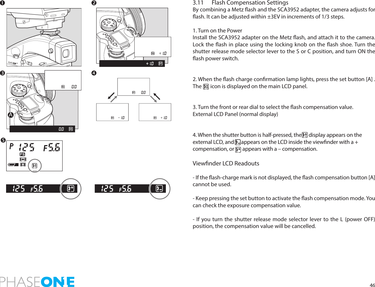 463.11  Flash Compensation SettingsBy combining a Metz ash and the SCA3952 adapter, the camera adjusts for ash. It can be adjusted within ±3EV in increments of 1/3 steps.1. Turn on the PowerInstall the SCA3952 adapter on the Metz ash, and attach it to the camera. Lock the ash in place using the locking knob on the ash shoe. Turn the shutter release mode selector lever to the S or C position, and turn ON the ash power switch.2. When the ash charge conrmation lamp lights, press the set button [A] . The       icon is displayed on the main LCD panel.3. Turn the front or rear dial to select the ash compensation value.External LCD Panel (normal display)4. When the shutter button is half-pressed, the      display appears on the external LCD, and      appears on the LCD inside the viewnder with a + compensation, or       appears with a – compensation.Viewnder LCD Readouts - If the ash-charge mark is not displayed, the ash compensation button [A] cannot be used.- Keep pressing the set button to activate the ash compensation mode. You can check the exposure compensation value.- If you turn the shutter release mode selector lever to the L (power OFF) position, the compensation value will be cancelled.PAvTvMXCFC1C2C3APAvTvMXCFC1C2C3 