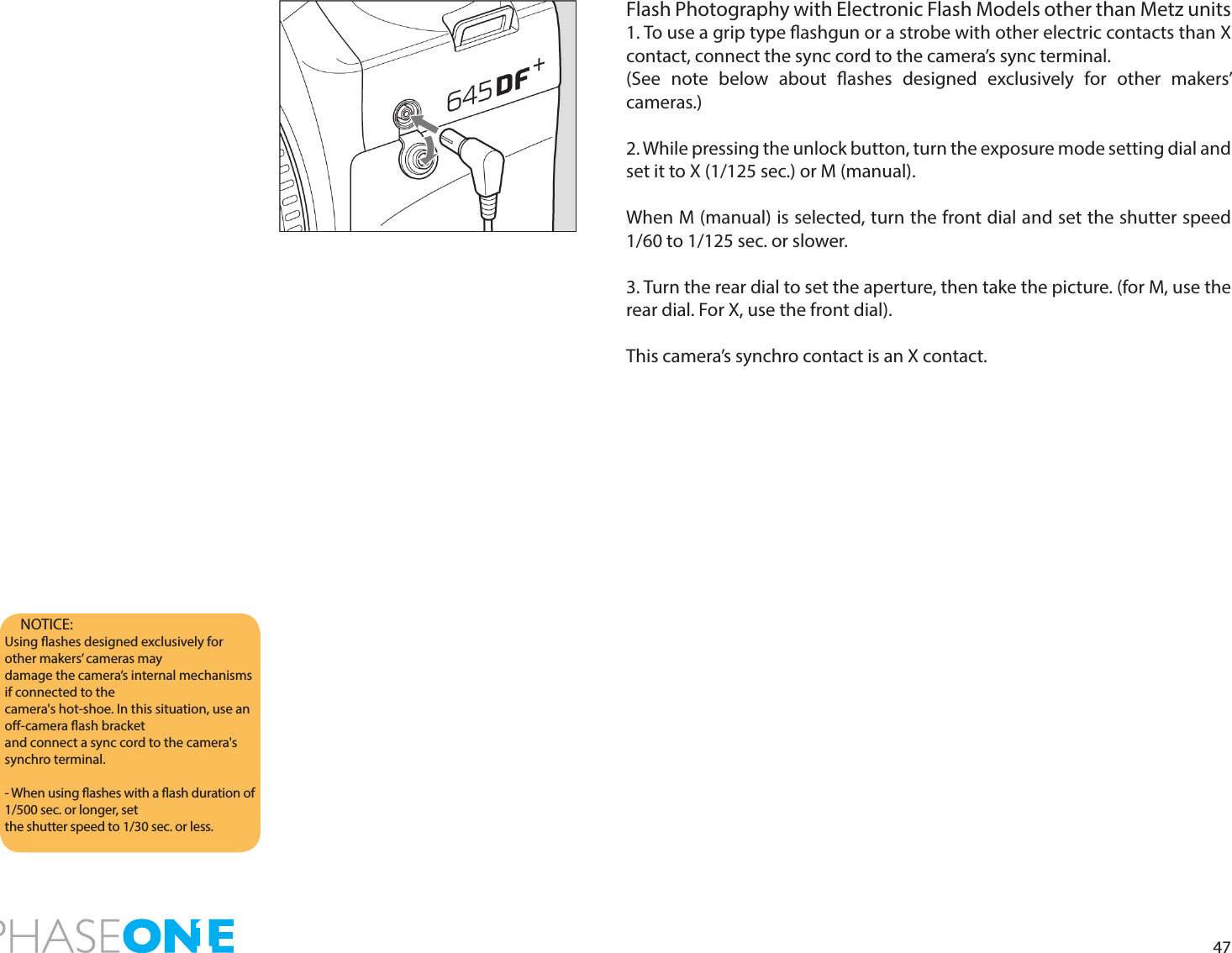 47Flash Photography with Electronic Flash Models other than Metz units1. To use a grip type ashgun or a strobe with other electric contacts than X contact, connect the sync cord to the camera’s sync terminal.(See note below about ashes designed exclusively for other makers’ cameras.)2. While pressing the unlock button, turn the exposure mode setting dial and set it to X (1/125 sec.) or M (manual). When M (manual) is selected, turn the front dial and set the shutter speed 1/60 to 1/125 sec. or slower.3. Turn the rear dial to set the aperture, then take the picture. (for M, use the rear dial. For X, use the front dial). This camera’s synchro contact is an X contact.NOTICE: Using ashes designed exclusively for other makers’ cameras maydamage the camera’s internal mechanisms if connected to thecamera&apos;s hot-shoe. In this situation, use an o-camera ash bracketand connect a sync cord to the camera&apos;s synchro terminal.- When using ashes with a ash duration of 1/500 sec. or longer, setthe shutter speed to 1/30 sec. or less.