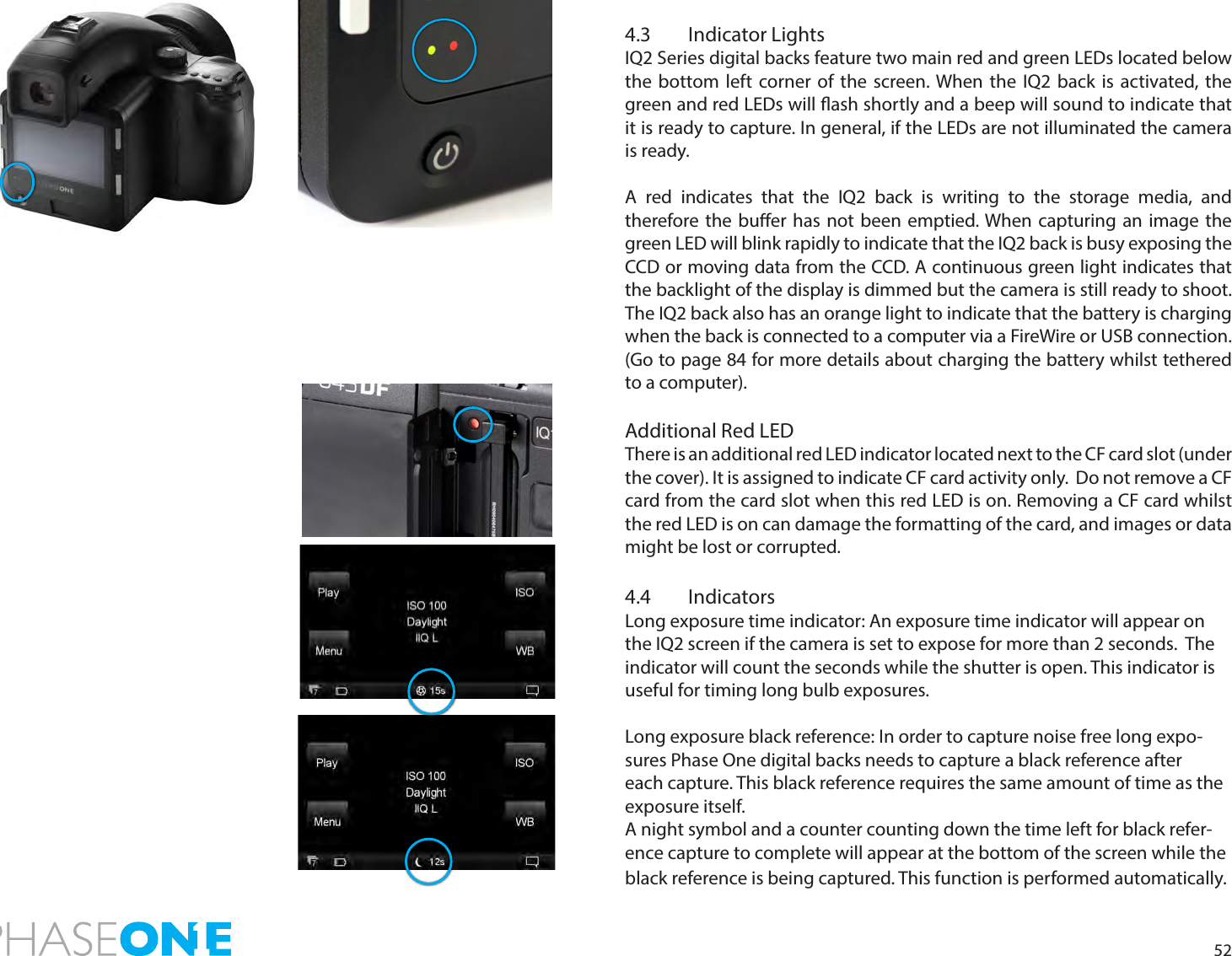 524.3  Indicator LightsIQ2 Series digital backs feature two main red and green LEDs located below the bottom left corner of the screen. When the IQ2 back is activated, the green and red LEDs will ash shortly and a beep will sound to indicate that it is ready to capture. In general, if the LEDs are not illuminated the camera is ready.A red indicates that the IQ2 back is writing to the storage media, and therefore the buer has not been emptied. When capturing an image the green LED will blink rapidly to indicate that the IQ2 back is busy exposing the CCD or moving data from the CCD. A continuous green light indicates that the backlight of the display is dimmed but the camera is still ready to shoot. The IQ2 back also has an orange light to indicate that the battery is charging when the back is connected to a computer via a FireWire or USB connection. (Go to page 84 for more details about charging the battery whilst tethered to a computer).Additional Red LEDThere is an additional red LED indicator located next to the CF card slot (under the cover). It is assigned to indicate CF card activity only.  Do not remove a CF card from the card slot when this red LED is on. Removing a CF card whilst the red LED is on can damage the formatting of the card, and images or data might be lost or corrupted.4.4 IndicatorsLong exposure time indicator: An exposure time indicator will appear on the IQ2 screen if the camera is set to expose for more than 2 seconds.  The indicator will count the seconds while the shutter is open. This indicator is useful for timing long bulb exposures. Long exposure black reference: In order to capture noise free long expo-sures Phase One digital backs needs to capture a black reference after each capture. This black reference requires the same amount of time as the exposure itself. A night symbol and a counter counting down the time left for black refer-ence capture to complete will appear at the bottom of the screen while the black reference is being captured. This function is performed automatically.