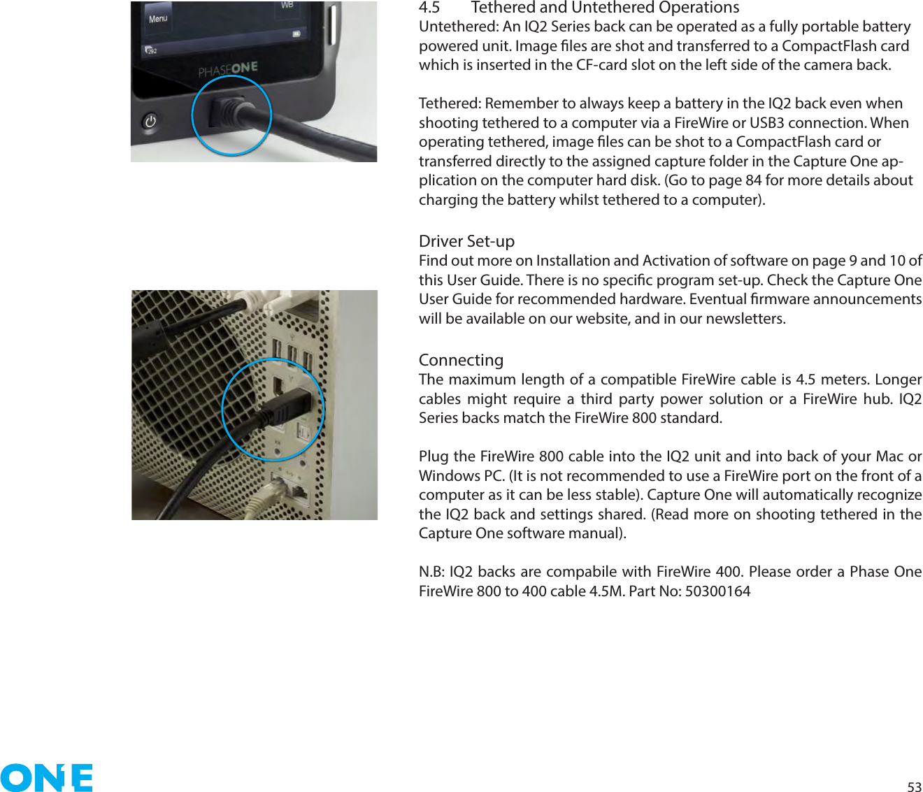 534.5  Tethered and Untethered OperationsUntethered: An IQ2 Series back can be operated as a fully portable battery powered unit. Image les are shot and transferred to a CompactFlash card which is inserted in the CF-card slot on the left side of the camera back.Tethered: Remember to always keep a battery in the IQ2 back even when shooting tethered to a computer via a FireWire or USB3 connection. When operating tethered, image les can be shot to a CompactFlash card or transferred directly to the assigned capture folder in the Capture One ap-plication on the computer hard disk. (Go to page 84 for more details about charging the battery whilst tethered to a computer).Driver Set-upFind out more on Installation and Activation of software on page 9 and 10 of this User Guide. There is no specic program set-up. Check the Capture One User Guide for recommended hardware. Eventual rmware announcements will be available on our website, and in our newsletters.ConnectingThe maximum length of a compatible FireWire cable is 4.5 meters. Longer cables might require a third party power solution or a FireWire hub. IQ2 Series backs match the FireWire 800 standard.Plug the FireWire 800 cable into the IQ2 unit and into back of your Mac or Windows PC. (It is not recommended to use a FireWire port on the front of a computer as it can be less stable). Capture One will automatically recognize the IQ2 back and settings shared. (Read more on shooting tethered in the Capture One software manual). N.B: IQ2 backs are compabile with FireWire 400. Please order a Phase One FireWire 800 to 400 cable 4.5M. Part No: 50300164