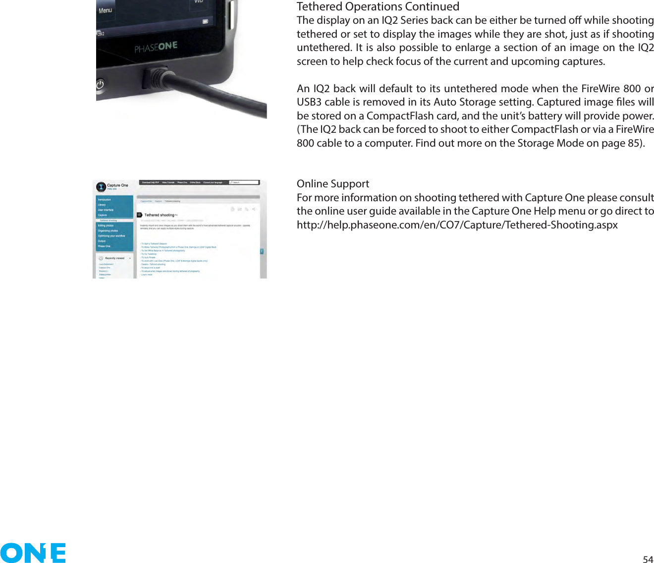 54Tethered Operations Continued The display on an IQ2 Series back can be either be turned o while shooting tethered or set to display the images while they are shot, just as if shooting untethered. It is also possible to enlarge a section of an image on the IQ2 screen to help check focus of the current and upcoming captures.An IQ2 back will default to its untethered mode when the FireWire 800 or USB3 cable is removed in its Auto Storage setting. Captured image les will be stored on a CompactFlash card, and the unit’s battery will provide power.  (The IQ2 back can be forced to shoot to either CompactFlash or via a FireWire 800 cable to a computer. Find out more on the Storage Mode on page 85). Online SupportFor more information on shooting tethered with Capture One please consult the online user guide available in the Capture One Help menu or go direct to http://help.phaseone.com/en/CO7/Capture/Tethered-Shooting.aspx