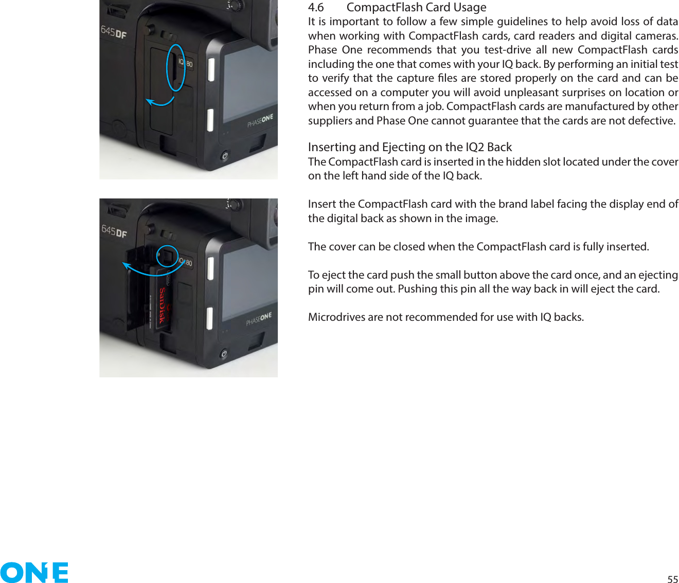 554.6  CompactFlash Card UsageIt is important to follow a few simple guidelines to help avoid loss of data when working with CompactFlash cards, card readers and digital cameras. Phase One recommends that you test-drive all new CompactFlash cards including the one that comes with your IQ back. By performing an initial test to verify that the capture les are stored properly on the card and can be accessed on a computer you will avoid unpleasant surprises on location or when you return from a job. CompactFlash cards are manufactured by other suppliers and Phase One cannot guarantee that the cards are not defective.Inserting and Ejecting on the IQ2 BackThe CompactFlash card is inserted in the hidden slot located under the cover on the left hand side of the IQ back.Insert the CompactFlash card with the brand label facing the display end of the digital back as shown in the image.The cover can be closed when the CompactFlash card is fully inserted.To eject the card push the small button above the card once, and an ejecting pin will come out. Pushing this pin all the way back in will eject the card.Microdrives are not recommended for use with IQ backs.