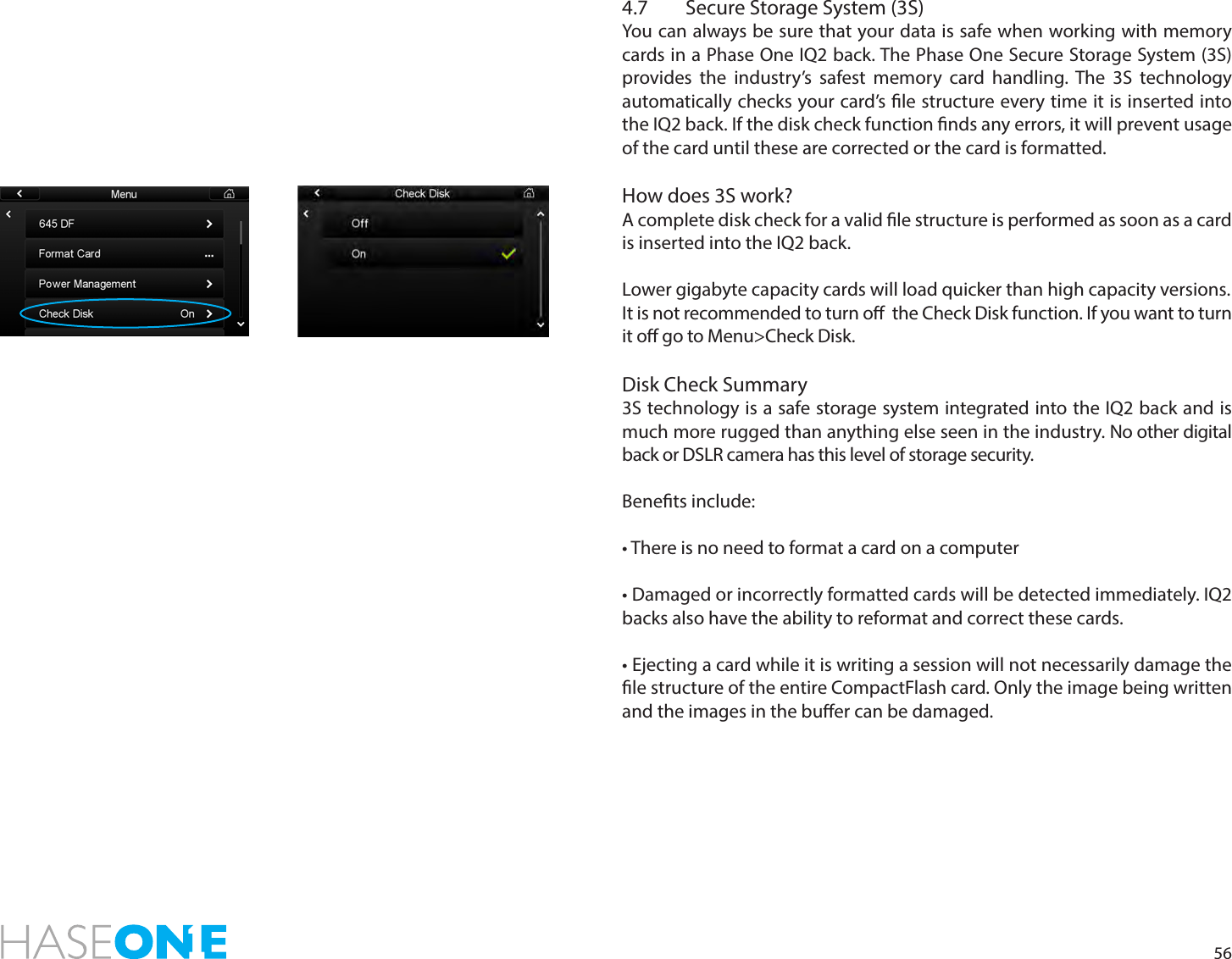 564.7  Secure Storage System (3S)You can always be sure that your data is safe when working with memory cards in a Phase One IQ2 back. The Phase One Secure Storage System (3S) provides the industry’s safest memory card handling. The 3S technology automatically checks your card’s le structure every time it is inserted into the IQ2 back. If the disk check function nds any errors, it will prevent usage of the card until these are corrected or the card is formatted.How does 3S work?A complete disk check for a valid le structure is performed as soon as a card is inserted into the IQ2 back. Lower gigabyte capacity cards will load quicker than high capacity versions. It is not recommended to turn o  the Check Disk function. If you want to turn it o go to Menu&gt;Check Disk. Disk Check Summary3S technology is a safe storage system integrated into the IQ2 back and is much more rugged than anything else seen in the industry. No other digital back or DSLR camera has this level of storage security.Benets include:• There is no need to format a card on a computer• Damaged or incorrectly formatted cards will be detected immediately. IQ2 backs also have the ability to reformat and correct these cards.• Ejecting a card while it is writing a session will not necessarily damage the le structure of the entire CompactFlash card. Only the image being written and the images in the buer can be damaged.