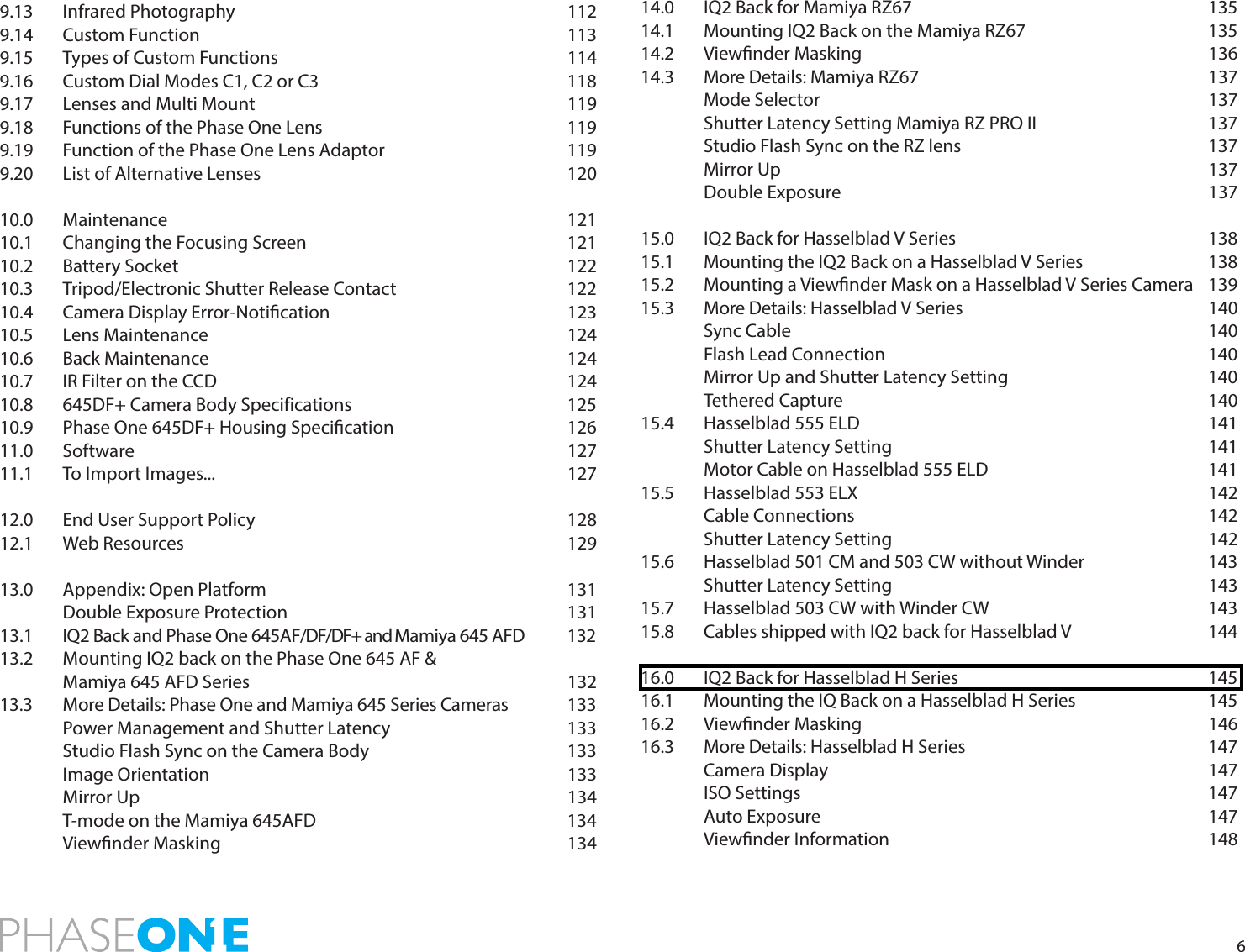69.13 Infrared Photography      1129.14 Custom Function      1139.15 Types of Custom Functions     1149.16  Custom Dial Modes C1, C2 or C3        1189.17 Lenses and Multi Mount     1199.18  Functions of the Phase One Lens        1199.19  Function of the Phase One Lens Adaptor      1199.20 List of Alternative Lenses     12010.0 Maintenance       12110.1 Changing the Focusing Screen     121 10.2 Battery Socket       12210.3  Tripod/Electronic Shutter Release Contact      12210.4 Camera Display Error-Notication    12310.5 Lens Maintenance      12410.6 Back Maintenance       12410.7  IR Filter on the CCD      12410.8  645DF+ Camera Body Specifications         12510.9  Phase One 645DF+ Housing Specication      12611.0 Software        12711.1 To Import Images...      12712.0 End User Support Policy     12812.1 Web Resources       12913.0 Appendix: Open Platform      131  Double Exposure Protection     13113.1  IQ2 Back and Phase One 645AF/DF/DF+ and Mamiya 645 AFD  13213.2  Mounting IQ2 back on the Phase One 645 AF &amp;   Mamiya 645 AFD Series      13213.3  More Details: Phase One and Mamiya 645 Series Cameras  133  Power Management and Shutter Latency      133  Studio Flash Sync on the Camera Body        133 Image Orientation      133  Mirror Up       134  T-mode on the Mamiya 645AFD        134 Viewnder Masking      13414.0  IQ2 Back for Mamiya RZ67          13514.1  Mounting IQ2 Back on the Mamiya RZ67      13514.2 Viewnder Masking      13614.3 More Details: Mamiya RZ67     137 Mode Selector       137  Shutter Latency Setting Mamiya RZ PRO II      137  Studio Flash Sync on the RZ lens        137 Mirror Up       137 Double Exposure      13715.0  IQ2 Back for Hasselblad V Series        13815.1  Mounting the IQ2 Back on a Hasselblad V Series    13815.2   Mounting a Viewnder Mask on a Hasselblad V Series Camera  13915.3 More Details: Hasselblad V Series    140 Sync Cable       140 Flash Lead Connection      140  Mirror Up and Shutter Latency Setting        140 Tethered Capture      14015.4 Hasselblad 555 ELD      141 Shutter Latency Setting      141  Motor Cable on Hasselblad 555 ELD    14115.5 Hasselblad 553 ELX      142 Cable Connections      142 Shutter Latency Setting      14215.6  Hasselblad 501 CM and 503 CW without Winder    143 Shutter Latency Setting      14315.7  Hasselblad 503 CW with Winder CW        14315.8  Cables shipped with IQ2 back for Hasselblad V      14416.0  IQ2 Back for Hasselblad H Series         14516.1  Mounting the IQ Back on a Hasselblad H Series      14516.2 Viewnder Masking      14616.3  More Details: Hasselblad H Series        147 Camera Display       147 ISO Settings       147 Auto Exposure       147 Viewnder Information      148