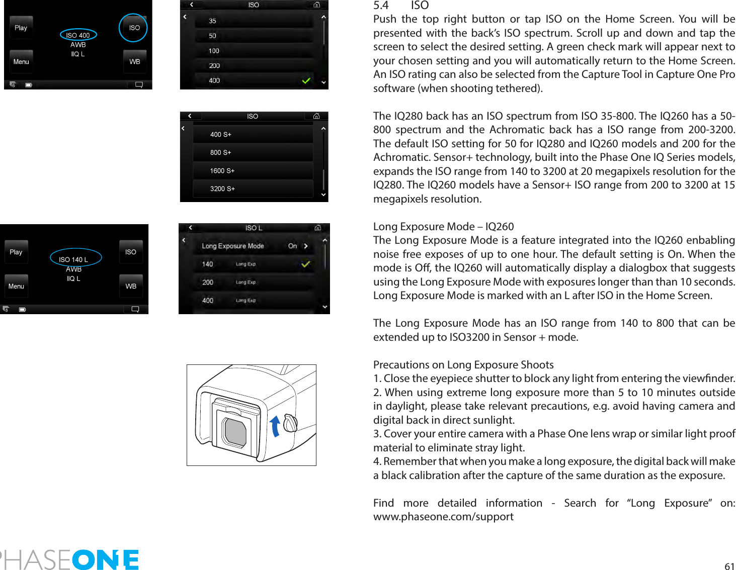 615.4 ISO Push the top right button or tap ISO on the Home Screen. You will be presented with the back’s ISO spectrum. Scroll up and down and tap the screen to select the desired setting. A green check mark will appear next to your chosen setting and you will automatically return to the Home Screen. An ISO rating can also be selected from the Capture Tool in Capture One Pro software (when shooting tethered).The IQ280 back has an ISO spectrum from ISO 35-800. The IQ260 has a 50-800 spectrum and the Achromatic back has a ISO range from 200-3200.  The default ISO setting for 50 for IQ280 and IQ260 models and 200 for the Achromatic. Sensor+ technology, built into the Phase One IQ Series models, expands the ISO range from 140 to 3200 at 20 megapixels resolution for the IQ280. The IQ260 models have a Sensor+ ISO range from 200 to 3200 at 15 megapixels resolution. Long Exposure Mode – IQ260The Long Exposure Mode is a feature integrated into the IQ260 enbabling noise free exposes of up to one hour. The default setting is On. When the mode is O, the IQ260 will automatically display a dialogbox that suggests  using the Long Exposure Mode with exposures longer than than 10 seconds.Long Exposure Mode is marked with an L after ISO in the Home Screen.The Long Exposure Mode has an ISO range from 140 to 800 that can be extended up to ISO3200 in Sensor + mode.Precautions on Long Exposure Shoots1. Close the eyepiece shutter to block any light from entering the viewnder. 2. When using extreme long exposure more than 5 to 10 minutes outside in daylight, please take relevant precautions, e.g. avoid having camera and digital back in direct sunlight.3. Cover your entire camera with a Phase One lens wrap or similar light proof material to eliminate stray light.4. Remember that when you make a long exposure, the digital back will make a black calibration after the capture of the same duration as the exposure.Find more detailed information - Search for “Long Exposure” on:  www.phaseone.com/support