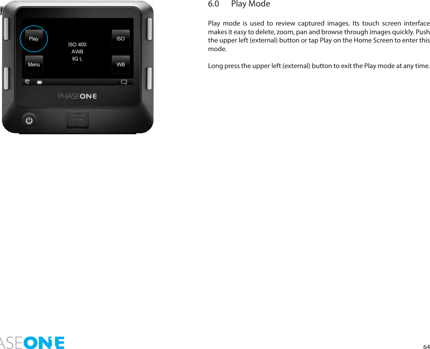 646.0  Play ModePlay mode is used to review captured images. Its touch screen interface makes it easy to delete, zoom, pan and browse through images quickly. Push the upper left (external) button or tap Play on the Home Screen to enter this mode. Long press the upper left (external) button to exit the Play mode at any time. 