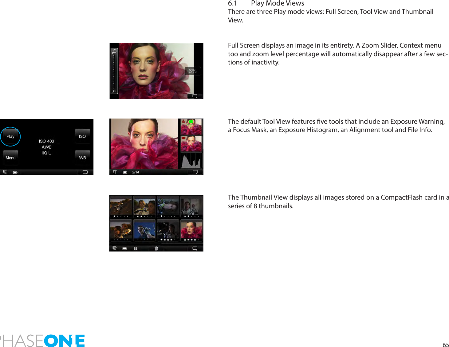 656.1  Play Mode ViewsThere are three Play mode views: Full Screen, Tool View and Thumbnail View.Full Screen displays an image in its entirety. A Zoom Slider, Context menu too and zoom level percentage will automatically disappear after a few sec-tions of inactivity. The default Tool View features ve tools that include an Exposure Warning, a Focus Mask, an Exposure Histogram, an Alignment tool and File Info. The Thumbnail View displays all images stored on a CompactFlash card in a series of 8 thumbnails. 