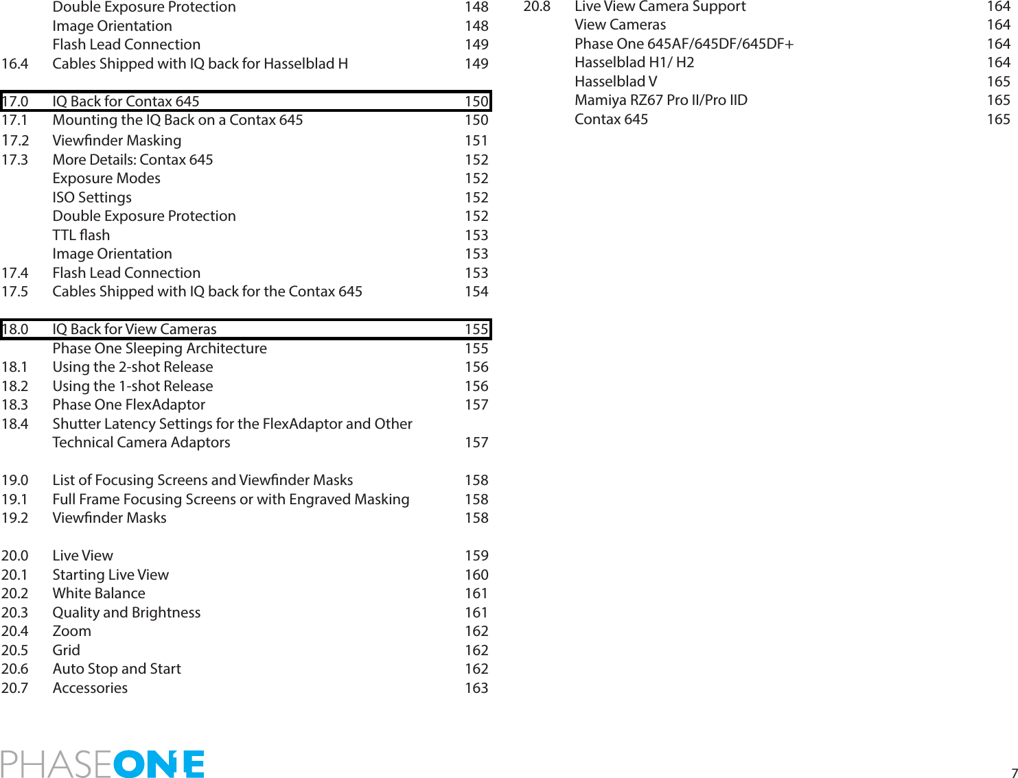 7 Double Exposure Protection     148 Image Orientation      148 Flash Lead Connection      14916.4   Cables Shipped with IQ back for Hasselblad H      14917.0   IQ Back for Contax 645            15017.1   Mounting the IQ Back on a Contax 645        15017.2 Viewnder Masking      15117.3 More Details: Contax 645     152 Exposure Modes      152 ISO Settings       152 Double Exposure Protection     152 TTL ash       153 Image Orientation      15317.4   Flash Lead Connection      15317.5   Cables Shipped with IQ back for the Contax 645    15418.0   IQ Back for View Cameras           155  Phase One Sleeping Architecture    15518.1 Using the 2-shot Release     15618.2   Using the 1-shot Release          15618.3   Phase One FlexAdaptor      15718.4  Shutter Latency Settings for the FlexAdaptor and Other Technical Camera Adaptors     15719.0  List of Focusing Screens and Viewnder Masks      15819.1  Full Frame Focusing Screens or with Engraved Masking   15819.2 Viewnder Masks      15820.0  Live View        15920.1 Starting Live View      16020.2  White Balance       16120.3 Quality and Brightness      16120.4 Zoom        16220.5 Grid        16220.6 Auto Stop and Start      16220.7 Accessories       16320.8   Live View Camera Support           164  View Cameras       164 Phase One 645AF/645DF/645DF+    164 Hasselblad H1/ H2      164 Hasselblad V       165 Mamiya RZ67 Pro II/Pro IID     165 Contax 645       165