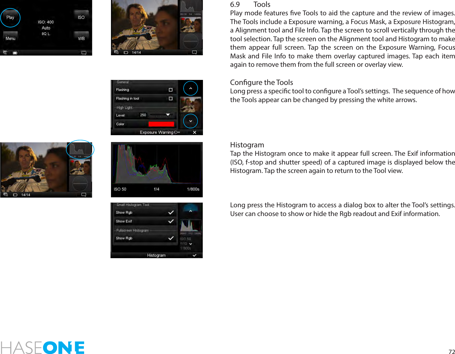 726.9 Tools Play mode features ve Tools to aid the capture and the review of images.  The Tools include a Exposure warning, a Focus Mask, a Exposure Histogram, a Alignment tool and File Info. Tap the screen to scroll vertically through the tool selection. Tap the screen on the Alignment tool and Histogram to make them appear full screen. Tap the screen on the Exposure Warning, Focus Mask and File Info to make them overlay captured images. Tap each item again to remove them from the full screen or overlay view.Congure the Tools Long press a specic tool to congure a Tool’s settings.  The sequence of how the Tools appear can be changed by pressing the white arrows. HistogramTap the Histogram once to make it appear full screen. The Exif information (ISO, f-stop and shutter speed) of a captured image is displayed below the Histogram. Tap the screen again to return to the Tool view. Long press the Histogram to access a dialog box to alter the Tool’s settings. User can choose to show or hide the Rgb readout and Exif information. 