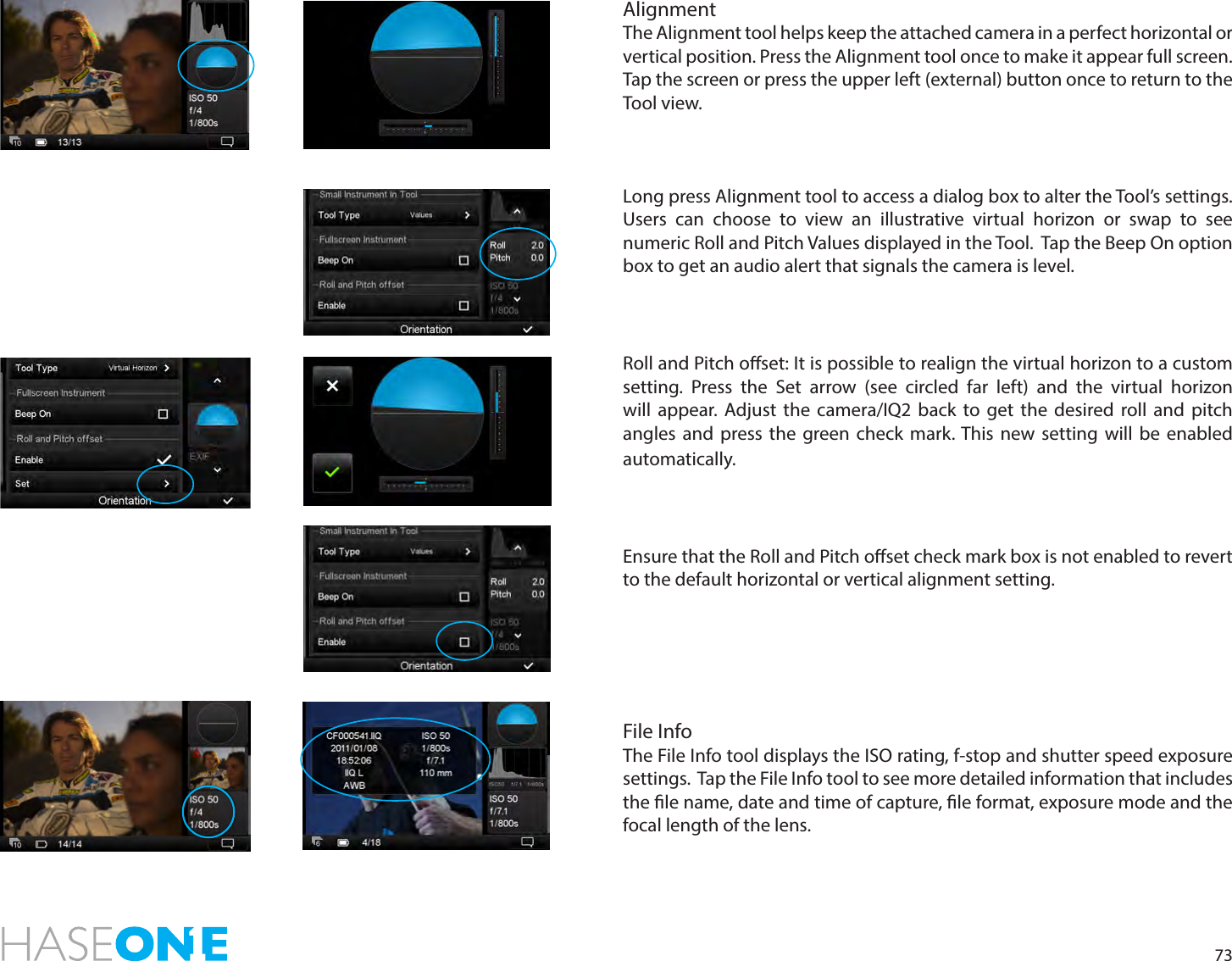 73AlignmentThe Alignment tool helps keep the attached camera in a perfect horizontal or vertical position. Press the Alignment tool once to make it appear full screen. Tap the screen or press the upper left (external) button once to return to the  Tool view. Long press Alignment tool to access a dialog box to alter the Tool’s settings. Users can choose to view an illustrative virtual horizon or swap to see numeric Roll and Pitch Values displayed in the Tool.  Tap the Beep On option box to get an audio alert that signals the camera is level. Roll and Pitch oset: It is possible to realign the virtual horizon to a custom setting. Press the Set arrow (see circled far left) and the virtual horizon will appear. Adjust the camera/IQ2 back to get the desired roll and pitch angles and press the green check mark. This new setting will be enabled automatically.Ensure that the Roll and Pitch oset check mark box is not enabled to revert to the default horizontal or vertical alignment setting.File InfoThe File Info tool displays the ISO rating, f-stop and shutter speed exposure settings.  Tap the File Info tool to see more detailed information that includes the le name, date and time of capture, le format, exposure mode and the focal length of the lens. 