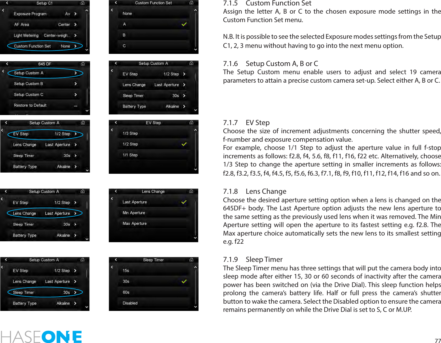 777.1.5  Custom Function SetAssign the letter A, B or C to the chosen exposure mode settings in the Custom Function Set menu. N.B. It is possible to see the selected Exposure modes settings from the Setup C1, 2, 3 menu without having to go into the next menu option. 7.1.6  Setup Custom A, B or CThe Setup Custom menu enable users to adjust and select 19 camera parameters to attain a precise custom camera set-up. Select either A, B or C.7.1.7   EV StepChoose the size of increment adjustments concerning the shutter speed, f-number and exposure compensation value. For example, choose 1/1 Step to adjust the aperture value in full f-stop increments as follows: f2.8, f4, 5.6, f8, f11, f16, f22 etc. Alternatively, choose 1/3 Step to change the aperture setting in smaller increments as follows:  f2.8, f3.2, f3.5, f4, f4.5, f5, f5.6, f6.3, f7.1, f8, f9, f10, f11, f12, f14, f16 and so on. 7.1.8  Lens ChangeChoose the desired aperture setting option when a lens is changed on the 645DF+ body. The Last Aperture option adjusts the new lens aperture to the same setting as the previously used lens when it was removed. The Min Aperture setting will open the aperture to its fastest setting e.g. f2.8. The Max aperture choice automatically sets the new lens to its smallest setting e.g. f227.1.9  Sleep TimerThe Sleep Timer menu has three settings that will put the camera body into sleep mode after either 15, 30 or 60 seconds of inactivity after the camera power has been switched on (via the Drive Dial). This sleep function helps prolong the camera’s battery life. Half or full press the camera’s shutter button to wake the camera. Select the Disabled option to ensure the camera remains permanently on while the Drive Dial is set to S, C or M.UP.