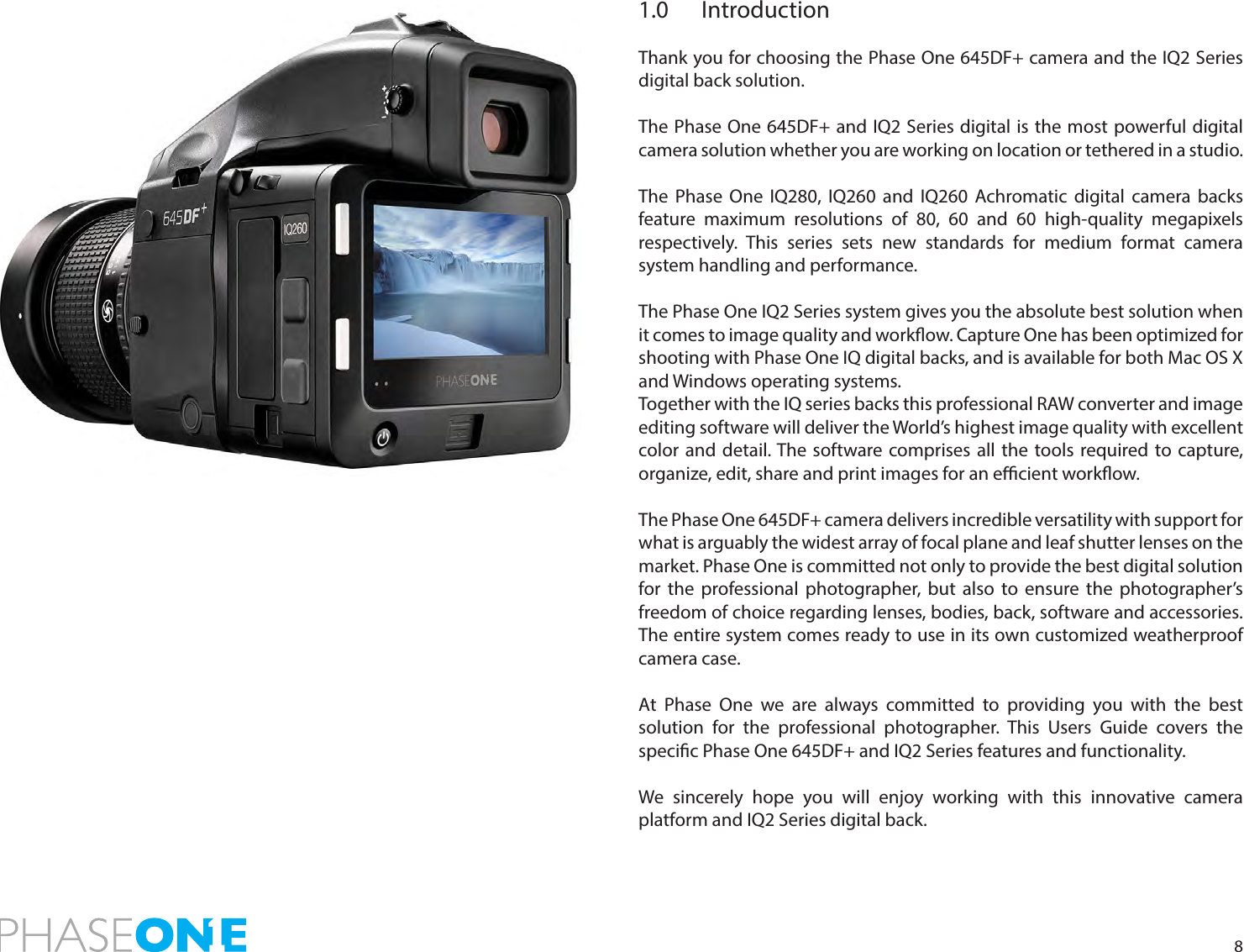 81.0 IntroductionThank you for choosing the Phase One 645DF+ camera and the IQ2 Series digital back solution.The Phase One 645DF+ and IQ2 Series digital is the most powerful digital camera solution whether you are working on location or tethered in a studio. The Phase One IQ280, IQ260 and IQ260 Achromatic digital camera backs feature maximum resolutions of 80, 60 and 60 high-quality megapixels respectively. This series sets new standards for medium format camera system handling and performance.The Phase One IQ2 Series system gives you the absolute best solution when it comes to image quality and workow. Capture One has been optimized for shooting with Phase One IQ digital backs, and is available for both Mac OS X and Windows operating systems. Together with the IQ series backs this professional RAW converter and image editing software will deliver the World’s highest image quality with excellent color and detail. The software comprises all the tools required to capture, organize, edit, share and print images for an ecient workow.The Phase One 645DF+ camera delivers incredible versatility with support for what is arguably the widest array of focal plane and leaf shutter lenses on the market. Phase One is committed not only to provide the best digital solution for the professional photographer, but also to ensure the photographer’s freedom of choice regarding lenses, bodies, back, software and accessories. The entire system comes ready to use in its own customized weatherproof camera case. At Phase One we are always committed to providing you with the best solution for the professional photographer. This Users Guide covers the specic Phase One 645DF+ and IQ2 Series features and functionality.We sincerely hope you will enjoy working with this innovative camera platform and IQ2 Series digital back. 