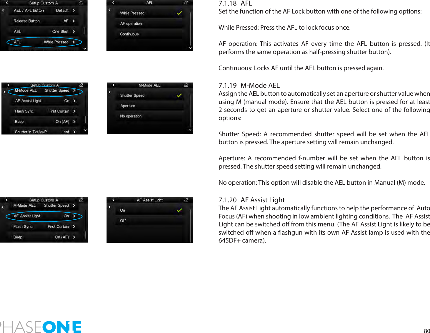 807.1.18 AFLSet the function of the AF Lock button with one of the following options:While Pressed: Press the AFL to lock focus once. AF operation: This activates AF every time the AFL button is pressed. (It performs the same operation as half-pressing shutter button).Continuous: Locks AF until the AFL button is pressed again. 7.1.19  M-Mode AELAssign the AEL button to automatically set an aperture or shutter value when using M (manual mode). Ensure that the AEL button is pressed for at least 2 seconds to get an aperture or shutter value. Select one of the following options:Shutter Speed: A recommended shutter speed will be set when the AEL button is pressed. The aperture setting will remain unchanged. Aperture: A recommended f-number will be set when the AEL button is pressed. The shutter speed setting will remain unchanged. No operation: This option will disable the AEL button in Manual (M) mode.  7.1.20  AF Assist LightThe AF Assist Light automatically functions to help the performance of  Auto Focus (AF) when shooting in low ambient lighting conditions.  The  AF Assist Light can be switched o from this menu. (The AF Assist Light is likely to be switched o when a ashgun with its own AF Assist lamp is used with the 645DF+ camera). 