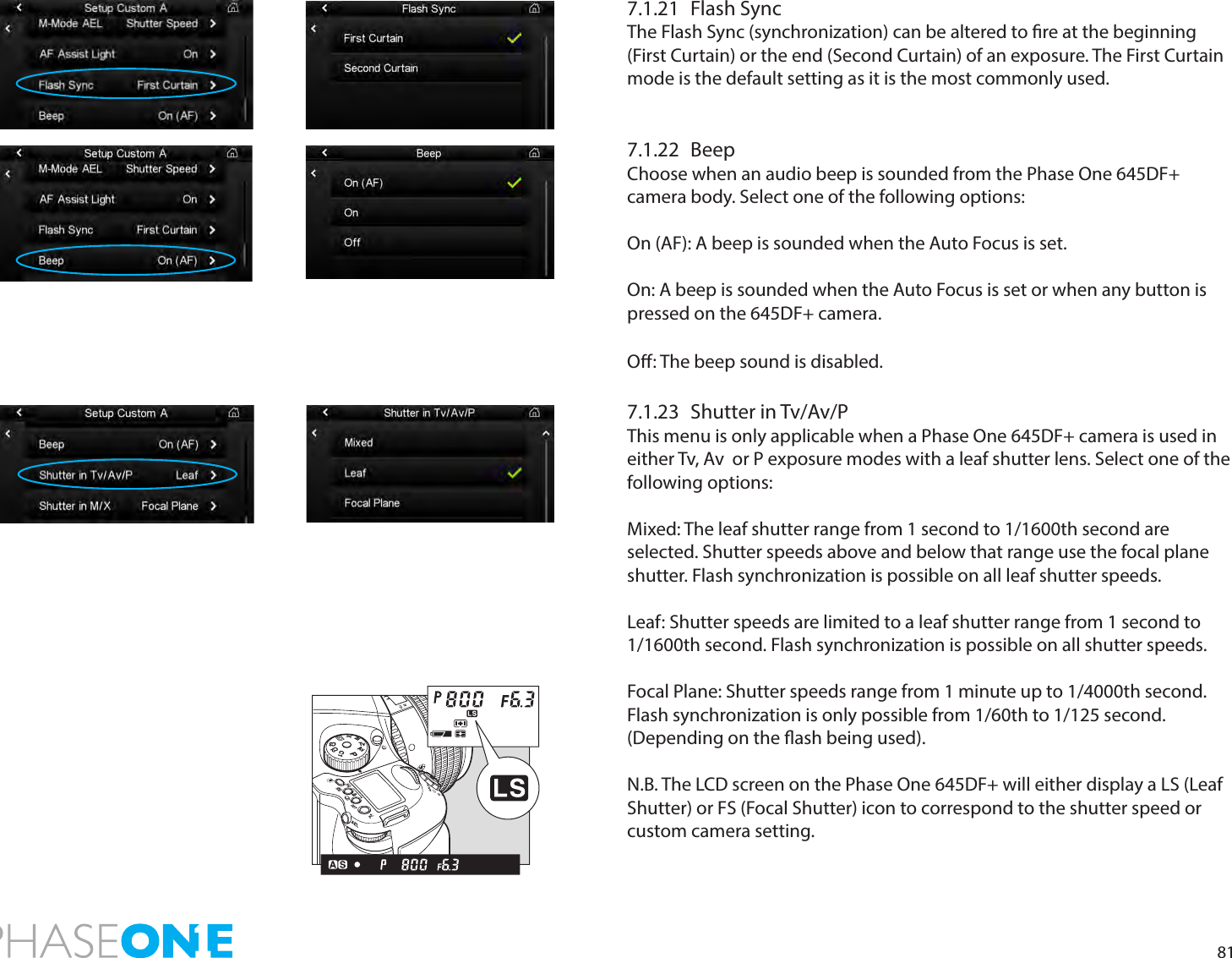 817.1.21  Flash SyncThe Flash Sync (synchronization) can be altered to re at the beginning (First Curtain) or the end (Second Curtain) of an exposure. The First Curtain mode is the default setting as it is the most commonly used. 7.1.22 BeepChoose when an audio beep is sounded from the Phase One 645DF+ camera body. Select one of the following options:On (AF): A beep is sounded when the Auto Focus is set. On: A beep is sounded when the Auto Focus is set or when any button is pressed on the 645DF+ camera. O: The beep sound is disabled. 7.1.23  Shutter in Tv/Av/PThis menu is only applicable when a Phase One 645DF+ camera is used in either Tv, Av  or P exposure modes with a leaf shutter lens. Select one of the following options:Mixed: The leaf shutter range from 1 second to 1/1600th second are selected. Shutter speeds above and below that range use the focal plane shutter. Flash synchronization is possible on all leaf shutter speeds.Leaf: Shutter speeds are limited to a leaf shutter range from 1 second to 1/1600th second. Flash synchronization is possible on all shutter speeds.Focal Plane: Shutter speeds range from 1 minute up to 1/4000th second. Flash synchronization is only possible from 1/60th to 1/125 second. (Depending on the ash being used). N.B. The LCD screen on the Phase One 645DF+ will either display a LS (Leaf Shutter) or FS (Focal Shutter) icon to correspond to the shutter speed or custom camera setting. PAvTvMXCFC1C2C3