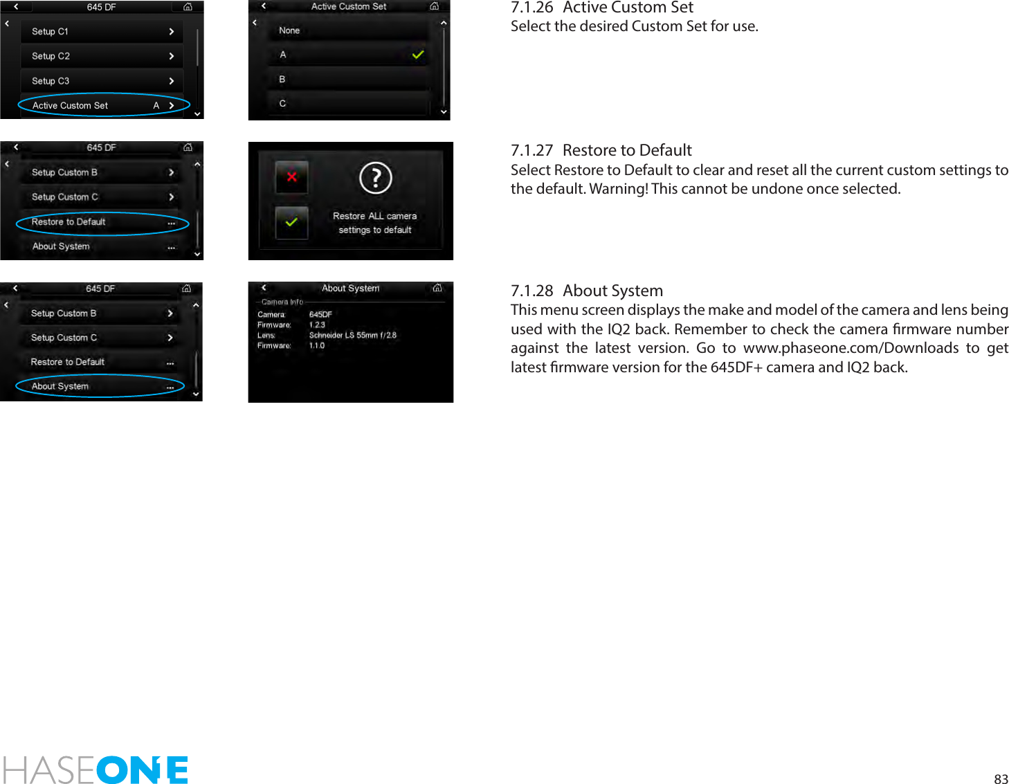 837.1.26  Active Custom SetSelect the desired Custom Set for use. 7.1.27  Restore to DefaultSelect Restore to Default to clear and reset all the current custom settings to the default. Warning! This cannot be undone once selected. 7.1.28  About SystemThis menu screen displays the make and model of the camera and lens being used with the IQ2 back. Remember to check the camera rmware number against the latest version. Go to www.phaseone.com/Downloads to get latest rmware version for the 645DF+ camera and IQ2 back.