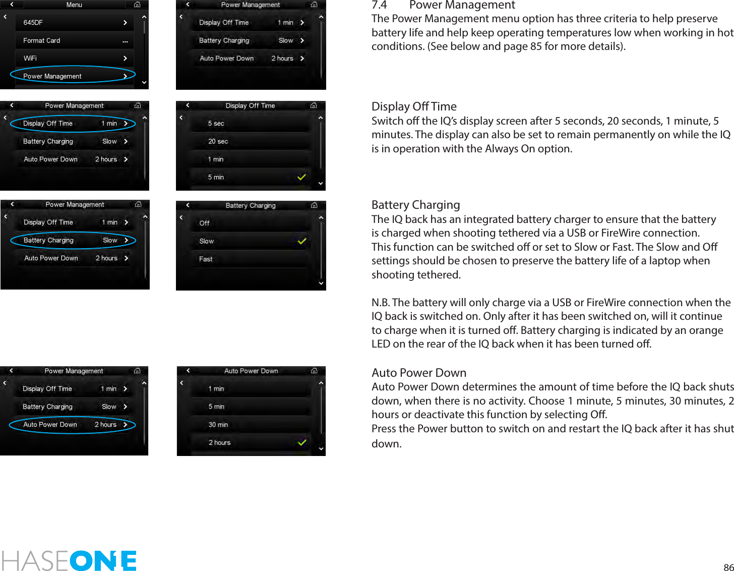 867.4  Power ManagementThe Power Management menu option has three criteria to help preserve battery life and help keep operating temperatures low when working in hot conditions. (See below and page 85 for more details).Display O TimeSwitch o the IQ’s display screen after 5 seconds, 20 seconds, 1 minute, 5 minutes. The display can also be set to remain permanently on while the IQ is in operation with the Always On option. Battery ChargingThe IQ back has an integrated battery charger to ensure that the battery is charged when shooting tethered via a USB or FireWire connection. This function can be switched o or set to Slow or Fast. The Slow and O settings should be chosen to preserve the battery life of a laptop when shooting tethered.N.B. The battery will only charge via a USB or FireWire connection when the IQ back is switched on. Only after it has been switched on, will it continue to charge when it is turned o. Battery charging is indicated by an orange LED on the rear of the IQ back when it has been turned o.Auto Power DownAuto Power Down determines the amount of time before the IQ back shuts down, when there is no activity. Choose 1 minute, 5 minutes, 30 minutes, 2 hours or deactivate this function by selecting O. Press the Power button to switch on and restart the IQ back after it has shut down. 