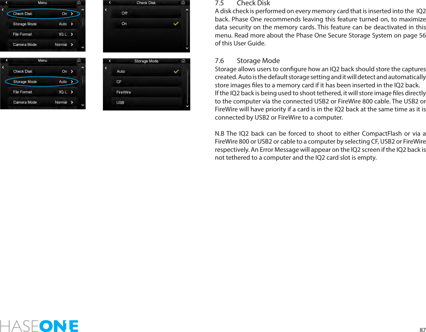 877.5  Check DiskA disk check is performed on every memory card that is inserted into the  IQ2 back. Phase One recommends leaving this feature turned on, to maximize data security on the memory cards. This feature can be deactivated in this menu. Read more about the Phase One Secure Storage System on page 56 of this User Guide.7.6  Storage ModeStorage allows users to congure how an IQ2 back should store the captures created. Auto is the default storage setting and it will detect and automatically store images les to a memory card if it has been inserted in the IQ2 back. If the IQ2 back is being used to shoot tethered, it will store image les directly to the computer via the connected USB2 or FireWire 800 cable. The USB2 or FireWire will have priority if a card is in the IQ2 back at the same time as it is connected by USB2 or FireWire to a computer.N.B The IQ2 back can be forced to shoot to either CompactFlash or via a FireWire 800 or USB2 or cable to a computer by selecting CF, USB2 or FireWire respectively. An Error Message will appear on the IQ2 screen if the IQ2 back is not tethered to a computer and the IQ2 card slot is empty.