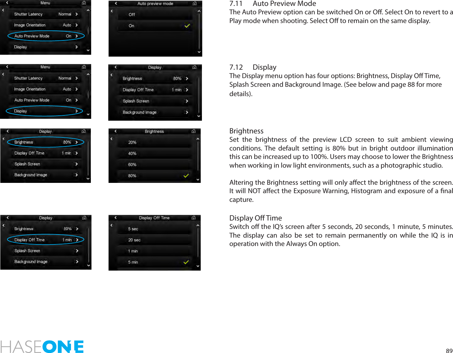 897.11  Auto Preview ModeThe Auto Preview option can be switched On or O. Select On to revert to a Play mode when shooting. Select O to remain on the same display. 7.12  DisplayThe Display menu option has four options: Brightness, Display O Time, Splash Screen and Background Image. (See below and page 88 for more details).BrightnessSet the brightness of the preview LCD screen to suit ambient viewing conditions. The default setting is 80% but in bright outdoor illumination this can be increased up to 100%. Users may choose to lower the Brightness when working in low light environments, such as a photographic studio.Altering the Brightness setting will only aect the brightness of the screen. It will NOT aect the Exposure Warning, Histogram and exposure of a nal capture.Display O TimeSwitch o the IQ’s screen after 5 seconds, 20 seconds, 1 minute, 5 minutes. The display can also be set to remain permanently on while the IQ is in operation with the Always On option. 