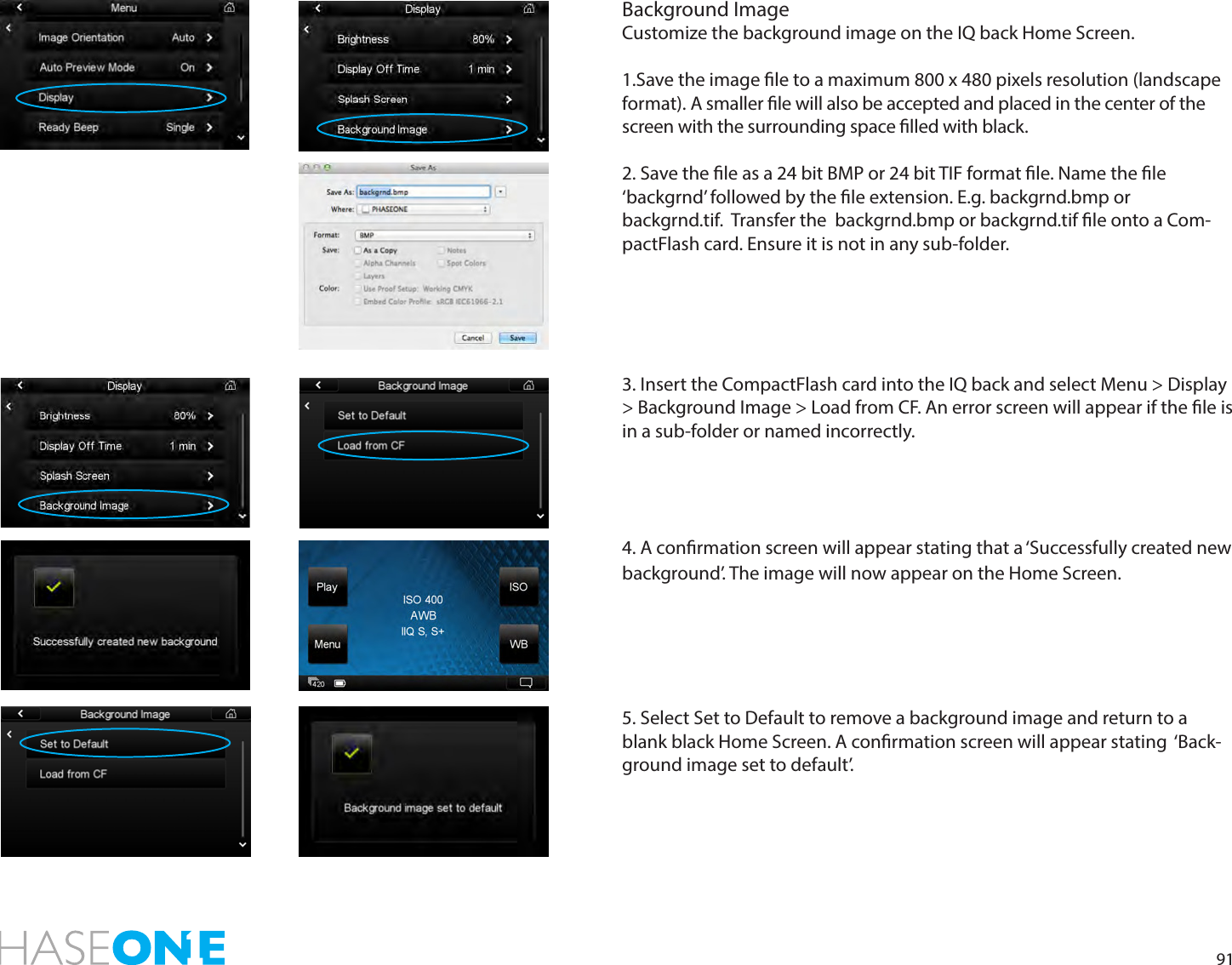 91Background ImageCustomize the background image on the IQ back Home Screen. 1.Save the image le to a maximum 800 x 480 pixels resolution (landscape format). A smaller le will also be accepted and placed in the center of the screen with the surrounding space lled with black. 2. Save the le as a 24 bit BMP or 24 bit TIF format le. Name the le  ‘backgrnd’ followed by the le extension. E.g. backgrnd.bmp or  backgrnd.tif.  Transfer the  backgrnd.bmp or backgrnd.tif le onto a Com-pactFlash card. Ensure it is not in any sub-folder.3. Insert the CompactFlash card into the IQ back and select Menu &gt; Display &gt; Background Image &gt; Load from CF. An error screen will appear if the le is in a sub-folder or named incorrectly. 4. A conrmation screen will appear stating that a ‘Successfully created new background’. The image will now appear on the Home Screen.5. Select Set to Default to remove a background image and return to a blank black Home Screen. A conrmation screen will appear stating  ‘Back-ground image set to default’.  