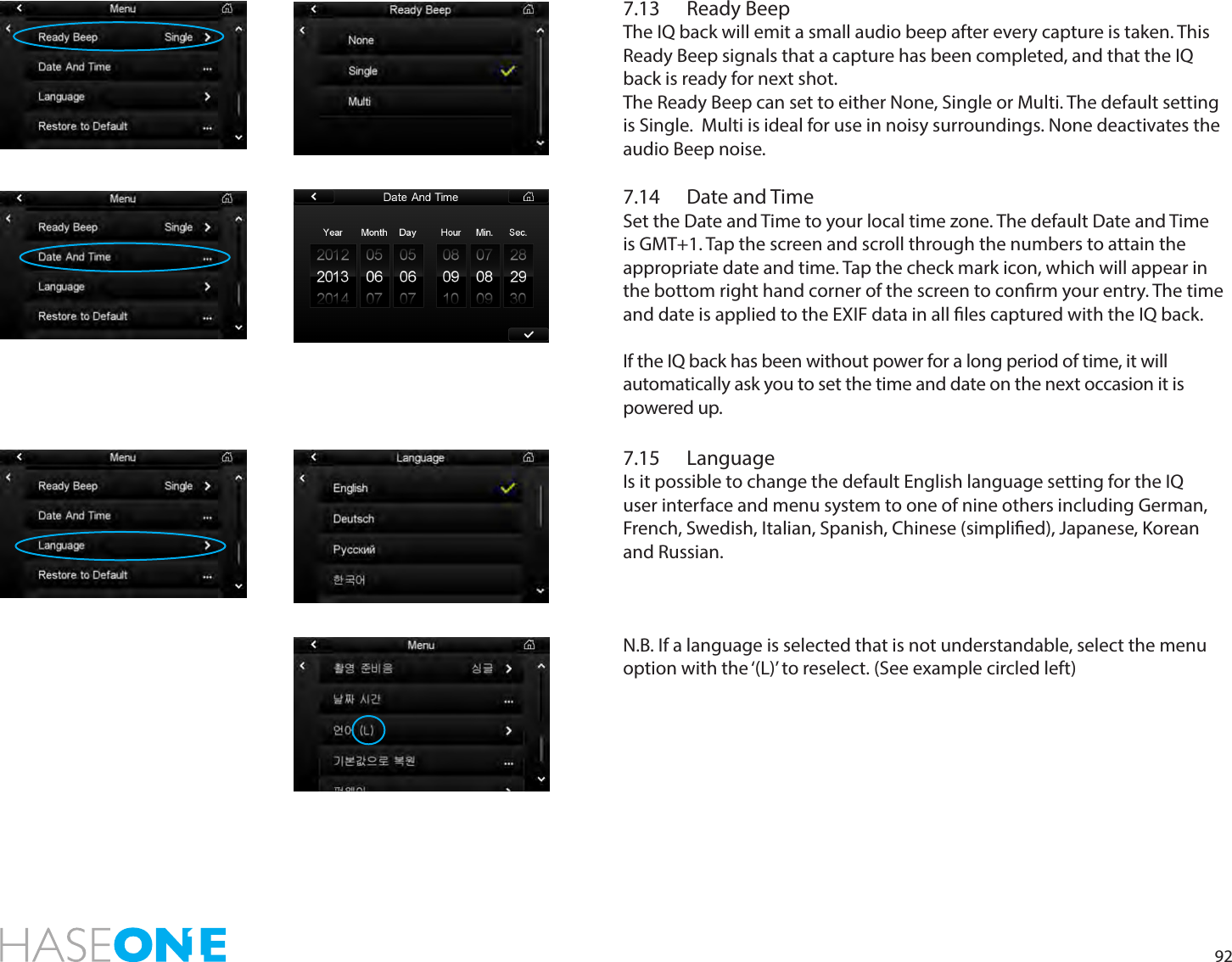 927.13  Ready BeepThe IQ back will emit a small audio beep after every capture is taken. This Ready Beep signals that a capture has been completed, and that the IQ back is ready for next shot. The Ready Beep can set to either None, Single or Multi. The default setting is Single.  Multi is ideal for use in noisy surroundings. None deactivates the audio Beep noise. 7.14  Date and TimeSet the Date and Time to your local time zone. The default Date and Time is GMT+1. Tap the screen and scroll through the numbers to attain the appropriate date and time. Tap the check mark icon, which will appear in the bottom right hand corner of the screen to conrm your entry. The time and date is applied to the EXIF data in all les captured with the IQ back.If the IQ back has been without power for a long period of time, it will automatically ask you to set the time and date on the next occasion it is powered up. 7.15 LanguageIs it possible to change the default English language setting for the IQ user interface and menu system to one of nine others including German, French, Swedish, Italian, Spanish, Chinese (simplied), Japanese, Korean and Russian.N.B. If a language is selected that is not understandable, select the menu option with the ‘(L)’ to reselect. (See example circled left)