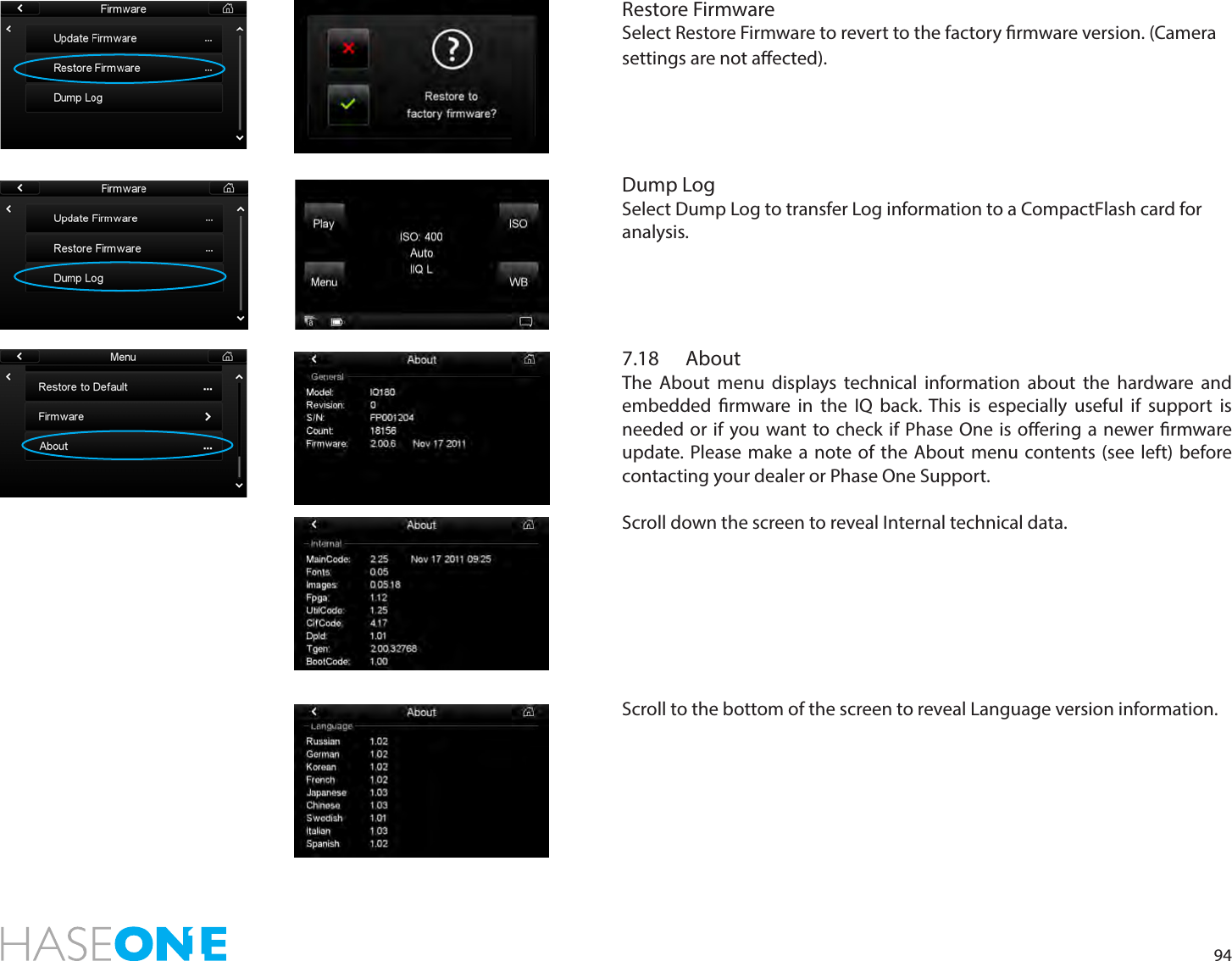 94Restore FirmwareSelect Restore Firmware to revert to the factory rmware version. (Camera settings are not aected).  Dump LogSelect Dump Log to transfer Log information to a CompactFlash card for analysis.7.18 AboutThe About menu displays technical information about the hardware and embedded rmware in the IQ back. This is especially useful if support is needed or if you want to check if Phase One is oering a newer rmware update. Please make a note of the About menu contents (see left) before contacting your dealer or Phase One Support.Scroll down the screen to reveal Internal technical data. Scroll to the bottom of the screen to reveal Language version information. 