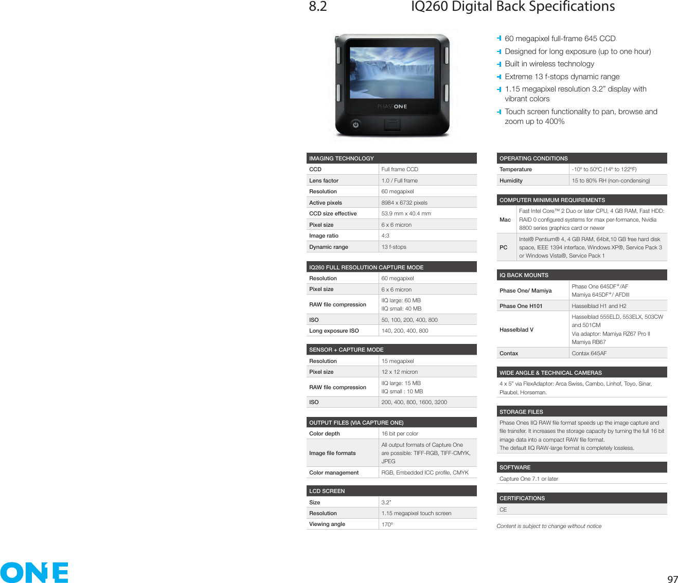 978.2  IQ260 Digital Back Specifications  60 megapixel full-frame 645 CCD  Designed for long exposure (up to one hour)  Built in wireless technology  Extreme 13 f-stops dynamic range   1.15 megapixel resolution 3.2” display with  vibrant colors   Touch screen functionality to pan, browse and  zoom up to 400%IMAGING TECHNOLOGYCCD Full frame CCDLens factor 1.0 / Full frameResolution 60 megapixelActive pixels 8984 x 6732 pixelsCCD size effective 53.9 mm x 40.4 mmPixel size 6 x 6 micronImage ratio 4:3Dynamic range 13 f-stopsOPERATING CONDITIONSTemperature -10º to 50ºC (14º to 122ºF)Humidity 15 to 80% RH (non-condensing)IQ BACK MOUNTSPhase One/ Mamiya Phase One 645DF+/AFMamiya 645DF+/ AFDIIIPhase One H101 Hasselblad H1 and H2Hasselblad VHasselblad 555ELD, 553ELX, 503CW and 501CMVia adaptor: Mamiya RZ67 Pro IIMamiya RB67Contax Contax 645AFWIDE ANGLE &amp; TECHNICAL CAMERAS4 x 5” via FlexAdaptor: Arca Swiss, Cambo, Linhof, Toyo, Sinar, Plaubel, Horseman.SOFTWARECapture One 7.1 or laterCERTIFICATIONSCESTORAGE FILESThe default IIQ RAW-large format is completely lossless.COMPUTER MINIMUM REQUIREMENTSMacFast Intel Core™ 2 Duo or later CPU, 4 GB RAM, Fast HDD: 8800 series graphics card or newerPCIntel® Pentium® 4, 4 GB RAM, 64bit,10 GB free hard disk space, IEEE 1394 interface, Windows XP®, Service Pack 3 or Windows Vista®, Service Pack 1IQ260 FULL RESOLUTION CAPTURE MODEResolution 60 megapixelPixel size 6 x 6 micron IIQ large: 60 MBIIQ small: 40 MBISO 50, 100, 200, 400, 800Long exposure ISO 140, 200, 400, 800SENSOR + CAPTURE MODEResolution 15 megapixelPixel size 12 x 12 micron IIQ large: 15 MBIIQ small : 10 MBISO 200, 400, 800, 1600, 3200OUTPUT FILES (VIA CAPTURE ONE)Color depth 16 bit per colorAll output formats of Capture One are possible: TIFF-RGB, TIFF-CMYK, JPEGColor management LCD SCREENSize 3.2”Resolution 1.15 megapixel touch screenViewing angle 170º Content is subject to change without notice