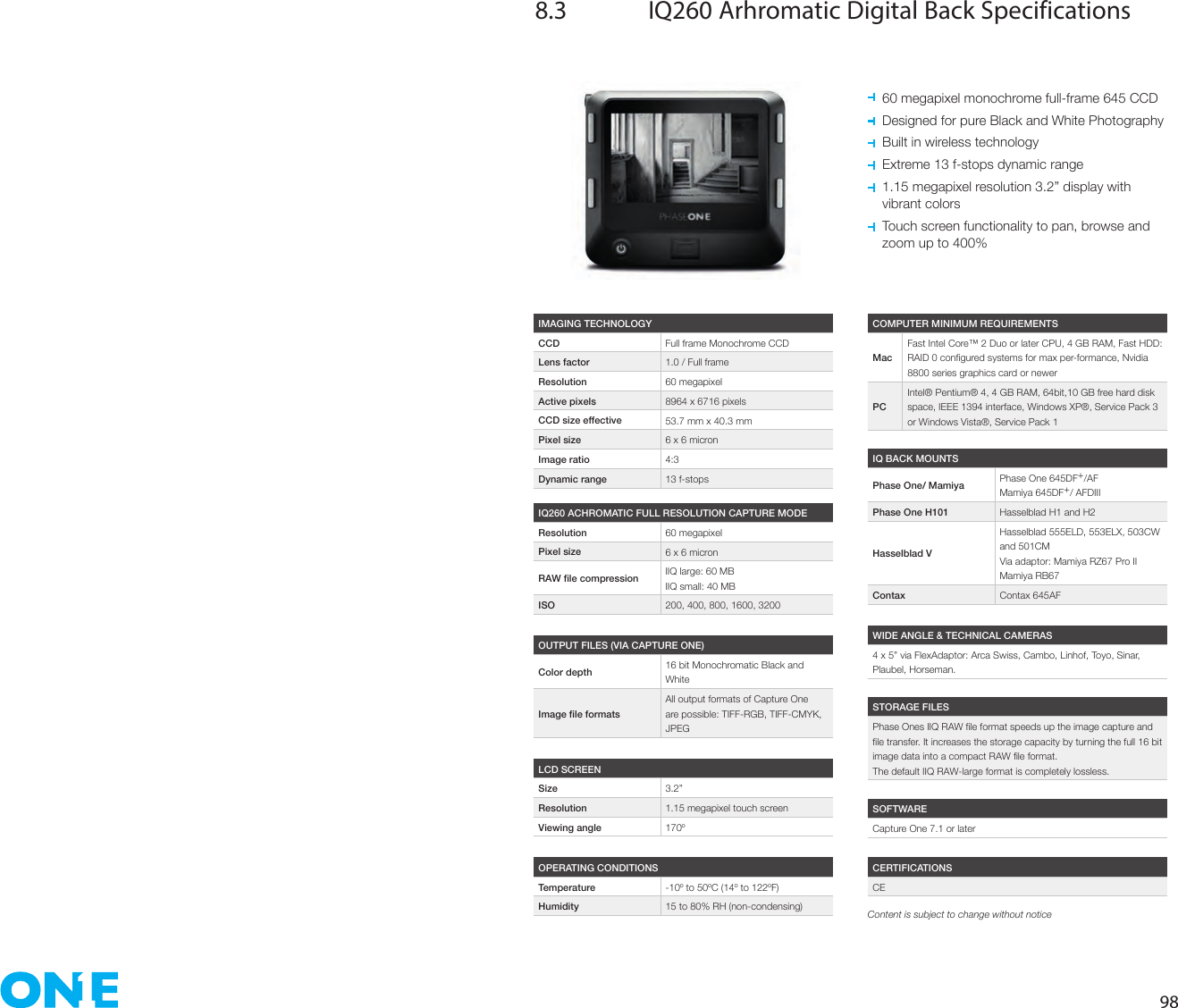 988.3  IQ260 Arhromatic Digital Back Specifications  60 megapixel monochrome full-frame 645 CCD  Designed for pure Black and White Photography  Built in wireless technology  Extreme 13 f-stops dynamic range   1.15 megapixel resolution 3.2” display with  vibrant colors   Touch screen functionality to pan, browse and  zoom up to 400%IMAGING TECHNOLOGYCCD Full frame Monochrome CCDLens factor 1.0 / Full frameResolution 60 megapixelActive pixels 8964 x 6716 pixelsCCD size effective 53.7 mm x 40.3 mmPixel size 6 x 6 micronImage ratio 4:3Dynamic range 13 f-stopsOPERATING CONDITIONSTemperature -10º to 50ºC (14º to 122ºF)Humidity 15 to 80% RH (non-condensing)IQ BACK MOUNTSPhase One/ Mamiya Phase One 645DF+/AFMamiya 645DF+/ AFDIIIPhase One H101 Hasselblad H1 and H2Hasselblad VHasselblad 555ELD, 553ELX, 503CW and 501CMVia adaptor: Mamiya RZ67 Pro IIMamiya RB67Contax Contax 645AFWIDE ANGLE &amp; TECHNICAL CAMERAS4 x 5” via FlexAdaptor: Arca Swiss, Cambo, Linhof, Toyo, Sinar, Plaubel, Horseman.SOFTWARECapture One 7.1 or laterCERTIFICATIONSCESTORAGE FILESThe default IIQ RAW-large format is completely lossless.COMPUTER MINIMUM REQUIREMENTSMacFast Intel Core™ 2 Duo or later CPU, 4 GB RAM, Fast HDD: 8800 series graphics card or newerPCIntel® Pentium® 4, 4 GB RAM, 64bit,10 GB free hard disk space, IEEE 1394 interface, Windows XP®, Service Pack 3 or Windows Vista®, Service Pack 1IQ260 ACHROMATIC FULL RESOLUTION CAPTURE MODEResolution 60 megapixelPixel size 6 x 6 micron IIQ large: 60 MBIIQ small: 40 MBISO 200, 400, 800, 1600, 3200OUTPUT FILES (VIA CAPTURE ONE)Color depth 16 bit Monochromatic Black and WhiteAll output formats of Capture One are possible: TIFF-RGB, TIFF-CMYK, JPEGLCD SCREENSize 3.2”Resolution 1.15 megapixel touch screenViewing angle 170ºContent is subject to change without notice