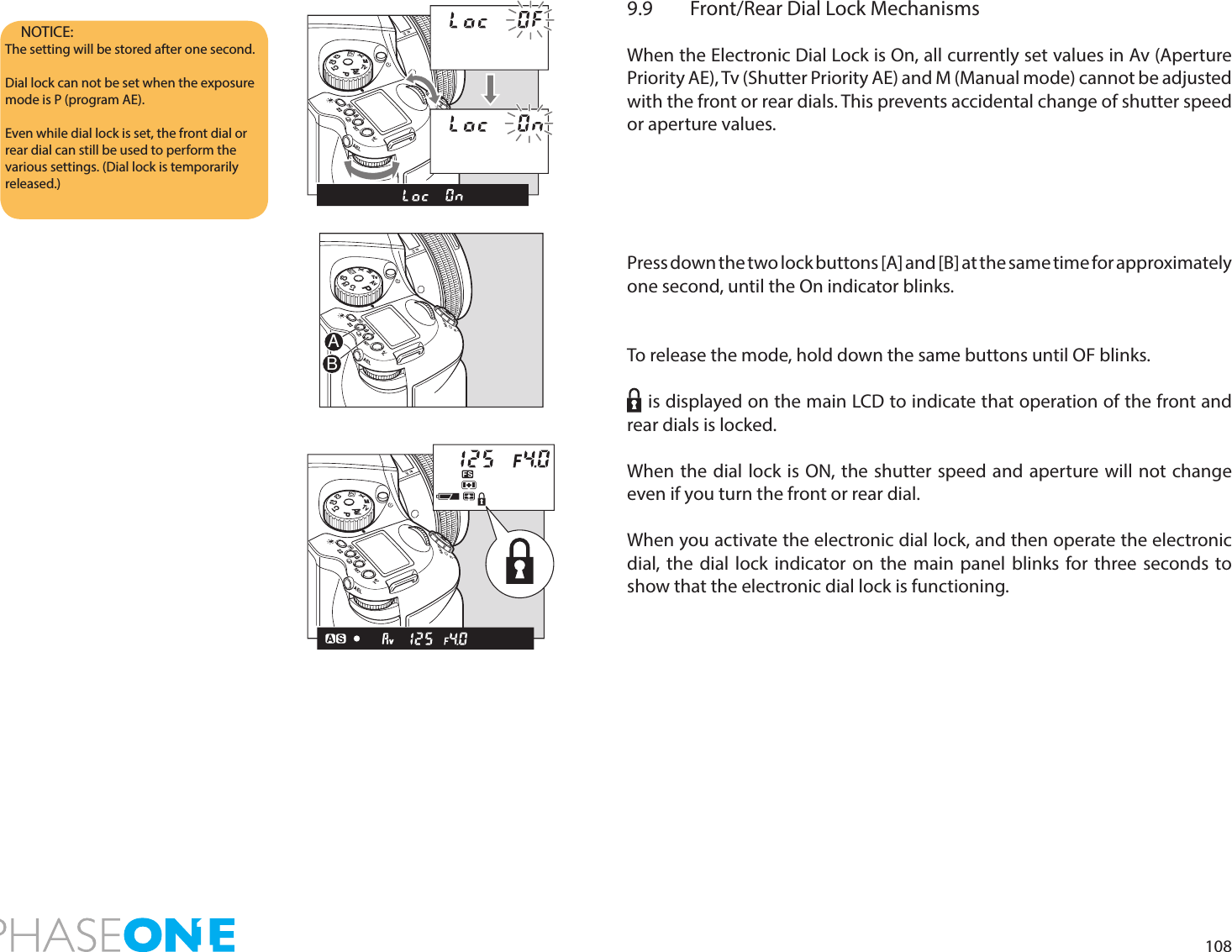 1089.9  Front/Rear Dial Lock MechanismsWhen the Electronic Dial Lock is On, all currently set values in Av (Aperture Priority AE), Tv (Shutter Priority AE) and M (Manual mode) cannot be adjusted with the front or rear dials. This prevents accidental change of shutter speed or aperture values.Press down the two lock buttons [A] and [B] at the same time for approximately one second, until the On indicator blinks.To release the mode, hold down the same buttons until OF blinks.    is displayed on the main LCD to indicate that operation of the front and rear dials is locked.When the dial lock is ON, the shutter speed and aperture will not change even if you turn the front or rear dial.When you activate the electronic dial lock, and then operate the electronic dial, the dial lock indicator on the main panel blinks for three seconds to show that the electronic dial lock is functioning.NOTICE: The setting will be stored after one second.Dial lock can not be set when the exposure mode is P (program AE).Even while dial lock is set, the front dial or rear dial can still be used to perform the various settings. (Dial lock is temporarily released.)PAvTvMXCFC1C2C3PAvTvMXCFC1C2C3PAvTvMXCFC1C2C3AB
