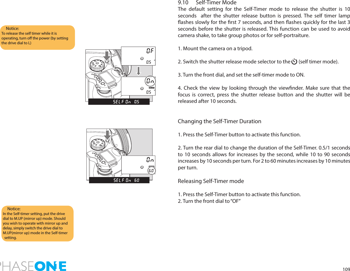 1099.10  Self-Timer ModeThe default setting for the Self-Timer mode to release the shutter is 10 seconds  after the shutter release button is pressed. The self timer lamp ashes slowly for the rst 7 seconds, and then ashes quickly for the last 3 seconds before the shutter is released. This function can be used to avoid camera shake, to take group photos or for self-portraiture. 1. Mount the camera on a tripod.2. Switch the shutter release mode selector to the       (self timer mode).3. Turn the front dial, and set the self-timer mode to ON.4. Check the view by looking through the viewnder. Make sure that the focus is correct, press the shutter release button and the shutter will be released after 10 seconds.Changing the Self-Timer Duration1. Press the Self-Timer button to activate this function.2. Turn the rear dial to change the duration of the Self-Timer. 0.5/1 seconds to 10 seconds allows for increases by the second, while 10 to 90 seconds increases by 10 seconds per turn. For 2 to 60 minutes increases by 10 minutes per turn.Releasing Self-Timer mode1. Press the Self-Timer button to activate this function.2. Turn the front dial to “OF”Notice:To release the self timer while it is operating, turn o the power (by setting the drive dial to L)Notice:In the Self-timer setting, put the drive dial to M.UP (mirror up) mode. Should you wish to operate with mirror up and delay, simply switch the drive dial to M.UP(mirror up) mode in the Self-timer setting. PAvTvMXCFC1C2C3PAvTvMXCFC1C2C3