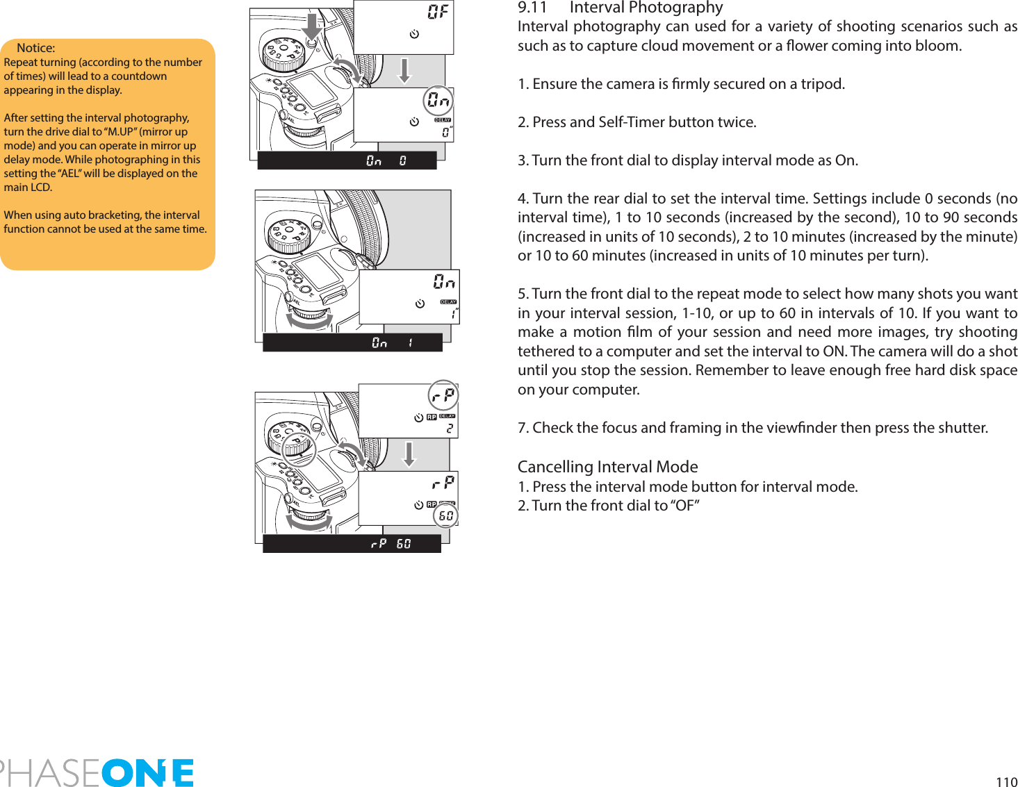 1109.11  Interval PhotographyInterval photography can used for a variety of shooting scenarios such as such as to capture cloud movement or a ower coming into bloom.1. Ensure the camera is rmly secured on a tripod.2. Press and Self-Timer button twice.3. Turn the front dial to display interval mode as On.4. Turn the rear dial to set the interval time. Settings include 0 seconds (no interval time), 1 to 10 seconds (increased by the second), 10 to 90 seconds (increased in units of 10 seconds), 2 to 10 minutes (increased by the minute) or 10 to 60 minutes (increased in units of 10 minutes per turn).5. Turn the front dial to the repeat mode to select how many shots you want in your interval session, 1-10, or up to 60 in intervals of 10. If you want to make a motion lm of your session and need more images, try shooting tethered to a computer and set the interval to ON. The camera will do a shot until you stop the session. Remember to leave enough free hard disk space on your computer.7. Check the focus and framing in the viewnder then press the shutter.Cancelling Interval Mode1. Press the interval mode button for interval mode.2. Turn the front dial to “OF”Notice:Repeat turning (according to the number of times) will lead to a countdown appearing in the display. After setting the interval photography, turn the drive dial to “M.UP” (mirror up mode) and you can operate in mirror up delay mode. While photographing in this setting the “AEL” will be displayed on the main LCD. When using auto bracketing, the interval function cannot be used at the same time.PAvTvMXCFC1C2C3PAvTvMXCFC1C2C3PAvTvMXCFC1C2C3