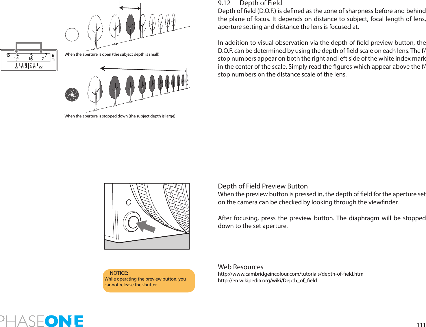 1119.12  Depth of Field Depth of eld (D.O.F.) is dened as the zone of sharpness before and behind the plane of focus. It depends on distance to subject, focal length of lens, aperture setting and distance the lens is focused at.In addition to visual observation via the depth of eld preview button, the D.O.F. can be determined by using the depth of eld scale on each lens. The f/stop numbers appear on both the right and left side of the white index mark in the center of the scale. Simply read the gures which appear above the f/stop numbers on the distance scale of the lens. Depth of Field Preview ButtonWhen the preview button is pressed in, the depth of eld for the aperture set on the camera can be checked by looking through the viewnder.After focusing, press the preview button. The diaphragm will be stopped down to the set aperture.Web Resourceshttp://www.cambridgeincolour.com/tutorials/depth-of-eld.htmhttp://en.wikipedia.org/wiki/Depth_of_eldNOTICE:While operating the preview button, you cannot release the shutterWhen the aperture is open (the subject depth is small)When the aperture is stopped down (the subject depth is large)1.522 2211 114 41.51.2 254 7ftm