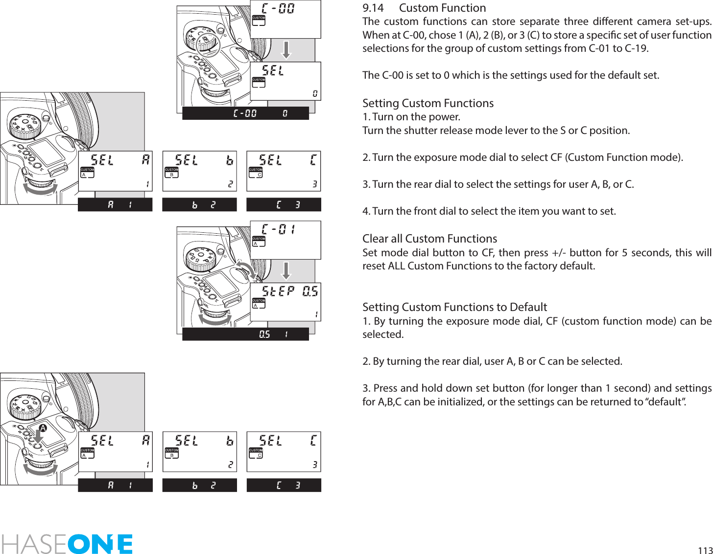 1139.14  Custom FunctionThe custom functions can store separate three dierent camera set-ups. When at C-00, chose 1 (A), 2 (B), or 3 (C) to store a specic set of user function selections for the group of custom settings from C-01 to C-19.The C-00 is set to 0 which is the settings used for the default set.Setting Custom Functions 1. Turn on the power.Turn the shutter release mode lever to the S or C position.2. Turn the exposure mode dial to select CF (Custom Function mode).3. Turn the rear dial to select the settings for user A, B, or C.4. Turn the front dial to select the item you want to set.Clear all Custom FunctionsSet mode dial button to CF, then press +/- button for 5 seconds, this will reset ALL Custom Functions to the factory default.Setting Custom Functions to Default1. By turning the exposure mode dial, CF (custom function mode) can be selected.2. By turning the rear dial, user A, B or C can be selected.3. Press and hold down set button (for longer than 1 second) and settings for A,B,C can be initialized, or the settings can be returned to “default”.PTvAvMXCFC1C2C3PTvAvMXCFC1C2C3PAvTvMXCFC1C2C3PTvAvMXCFC1C2C3