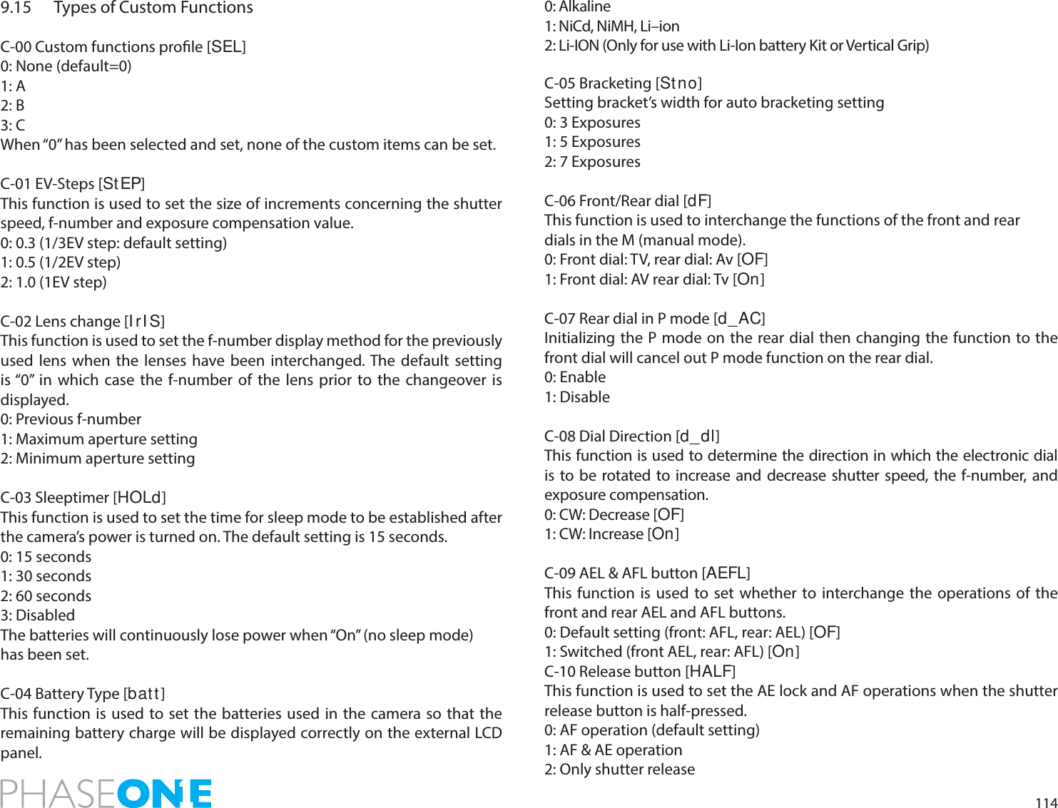 1149.15  Types of Custom FunctionsC-00 Custom functions prole [SEL]0: None (default=0)1: A2: B3: CWhen “0” has been selected and set, none of the custom items can be set.C-01 EV-Steps [StEP]This function is used to set the size of increments concerning the shutter speed, f-number and exposure compensation value.0: 0.3 (1/3EV step: default setting)1: 0.5 (1/2EV step)2: 1.0 (1EV step)C-02 Lens change [I rI S]This function is used to set the f-number display method for the previously used lens when the lenses have been interchanged. The default setting is “0” in which case the f-number of the lens prior to the changeover is displayed.0: Previous f-number1: Maximum aperture setting2: Minimum aperture settingC-03 Sleeptimer [HOLd]This function is used to set the time for sleep mode to be established after the camera’s power is turned on. The default setting is 15 seconds.0: 15 seconds1: 30 seconds2: 60 seconds3: DisabledThe batteries will continuously lose power when “On” (no sleep mode)has been set.C-04 Battery Type [bat t ]This function is used to set the batteries used in the camera so that the remaining battery charge will be displayed correctly on the external LCD panel.0: Alkaline1: NiCd, NiMH, Li–ion2: Li-ION (Only for use with Li-Ion battery Kit or Vertical Grip)C-05 Bracketing [St no]Setting bracket’s width for auto bracketing setting0: 3 Exposures1: 5 Exposures2: 7 ExposuresC-06 Front/Rear dial [dF]This function is used to interchange the functions of the front and reardials in the M (manual mode).0: Front dial: TV, rear dial: Av [OF]1: Front dial: AV rear dial: Tv [On]C-07 Rear dial in P mode [d_AC]Initializing the P mode on the rear dial then changing the function to the front dial will cancel out P mode function on the rear dial.0: Enable1: DisableC-08 Dial Direction [d_dl]This function is used to determine the direction in which the electronic dial is to be rotated to increase and decrease shutter speed, the f-number, and exposure compensation.0: CW: Decrease [OF]1: CW: Increase [On]C-09 AEL &amp; AFL button [AEFL]This function is used to set whether to interchange the operations of the front and rear AEL and AFL buttons.0: Default setting (front: AFL, rear: AEL) [OF]1: Switched (front AEL, rear: AFL) [On]C-10 Release button [HALF]This function is used to set the AE lock and AF operations when the shutter release button is half-pressed.0: AF operation (default setting)1: AF &amp; AE operation2: Only shutter release