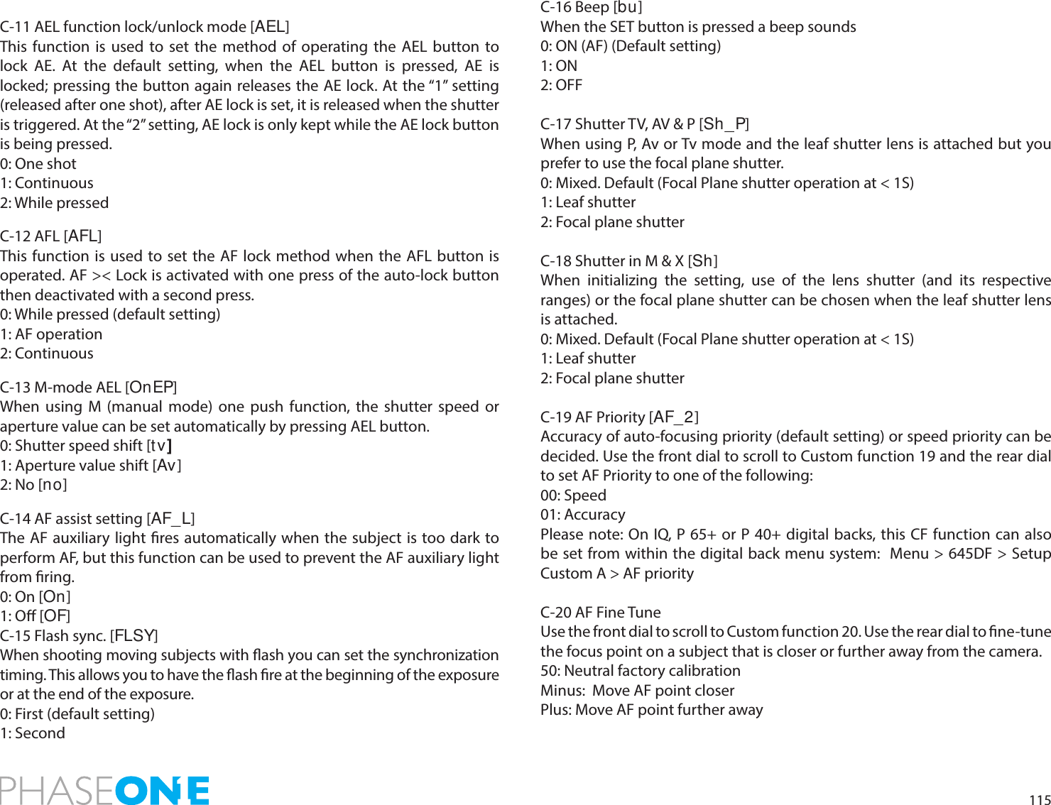 115C-11 AEL function lock/unlock mode [AEL]This function is used to set the method of operating the AEL button to lock AE. At the default setting, when the AEL button is pressed, AE is locked; pressing the button again releases the AE lock. At the “1” setting (released after one shot), after AE lock is set, it is released when the shutter is triggered. At the “2” setting, AE lock is only kept while the AE lock button is being pressed.0: One shot1: Continuous2: While pressedC-12 AFL [AFL]This function is used to set the AF lock method when the AFL button is operated. AF &gt;&lt; Lock is activated with one press of the auto-lock button then deactivated with a second press.0: While pressed (default setting)1: AF operation2: ContinuousC-13 M-mode AEL [OnEP]When using M (manual mode) one push function, the shutter speed or aperture value can be set automatically by pressing AEL button.0: Shutter speed shift [t v]1: Aperture value shift [Av ]2: No [no]C-14 AF assist setting [AF_L]The AF auxiliary light res automatically when the subject is too dark to perform AF, but this function can be used to prevent the AF auxiliary light from ring.0: On [On]1: O [OF]C-15 Flash sync. [FLSY]When shooting moving subjects with ash you can set the synchronization timing. This allows you to have the ash re at the beginning of the exposure or at the end of the exposure.0: First (default setting)1: SecondC-16 Beep [bu]When the SET button is pressed a beep sounds0: ON (AF) (Default setting)1: ON2: OFFC-17 Shutter TV, AV &amp; P [Sh_P]When using P, Av or Tv mode and the leaf shutter lens is attached but you prefer to use the focal plane shutter.0: Mixed. Default (Focal Plane shutter operation at &lt; 1S)1: Leaf shutter2: Focal plane shutter C-18 Shutter in M &amp; X [Sh]When initializing the setting, use of the lens shutter (and its respective ranges) or the focal plane shutter can be chosen when the leaf shutter lens is attached.0: Mixed. Default (Focal Plane shutter operation at &lt; 1S)1: Leaf shutter2: Focal plane shutter C-19 AF Priority [AF_2]Accuracy of auto-focusing priority (default setting) or speed priority can be decided. Use the front dial to scroll to Custom function 19 and the rear dial to set AF Priority to one of the following:00: Speed01: AccuracyPlease note: On IQ, P 65+ or P 40+ digital backs, this CF function can also be set from within the digital back menu system:  Menu &gt; 645DF &gt; Setup Custom A &gt; AF priorityC-20 AF Fine TuneUse the front dial to scroll to Custom function 20. Use the rear dial to ne-tune the focus point on a subject that is closer or further away from the camera.50: Neutral factory calibrationMinus:  Move AF point closerPlus: Move AF point further away