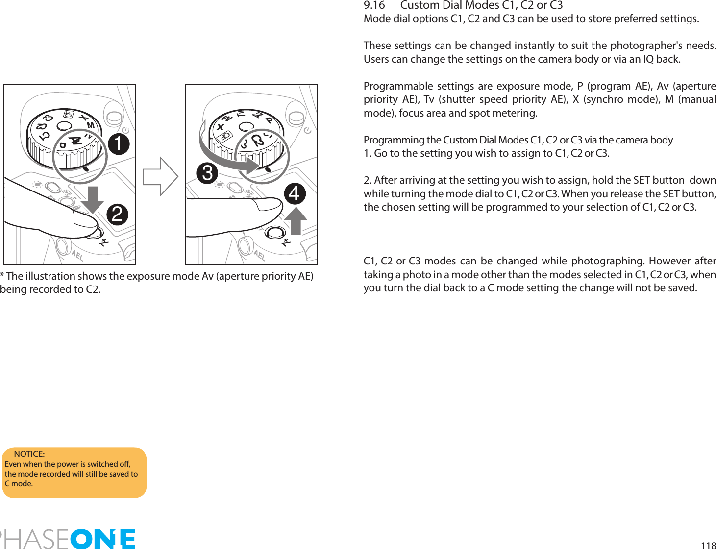 1189.16  Custom Dial Modes C1, C2 or C3Mode dial options C1, C2 and C3 can be used to store preferred settings.These settings can be changed instantly to suit the photographer&apos;s needs. Users can change the settings on the camera body or via an IQ back.Programmable settings are exposure mode, P (program AE), Av (aperture priority AE), Tv (shutter speed priority AE), X (synchro mode), M (manual mode), focus area and spot metering.Programming the Custom Dial Modes C1, C2 or C3 via the camera body1. Go to the setting you wish to assign to C1, C2 or C3.2. After arriving at the setting you wish to assign, hold the SET button  down while turning the mode dial to C1, C2 or C3. When you release the SET button, the chosen setting will be programmed to your selection of C1, C2 or C3.C1, C2 or C3 modes can be changed while photographing. However after taking a photo in a mode other than the modes selected in C1, C2 or C3, when you turn the dial back to a C mode setting the change will not be saved.NOTICE:Even when the power is switched o, the mode recorded will still be saved to C mode.PAvTvMXCFC1C2C3AvMTvXCFPC1C2C21234* The illustration shows the exposure mode Av (aperture priority AE) being recorded to C2.
