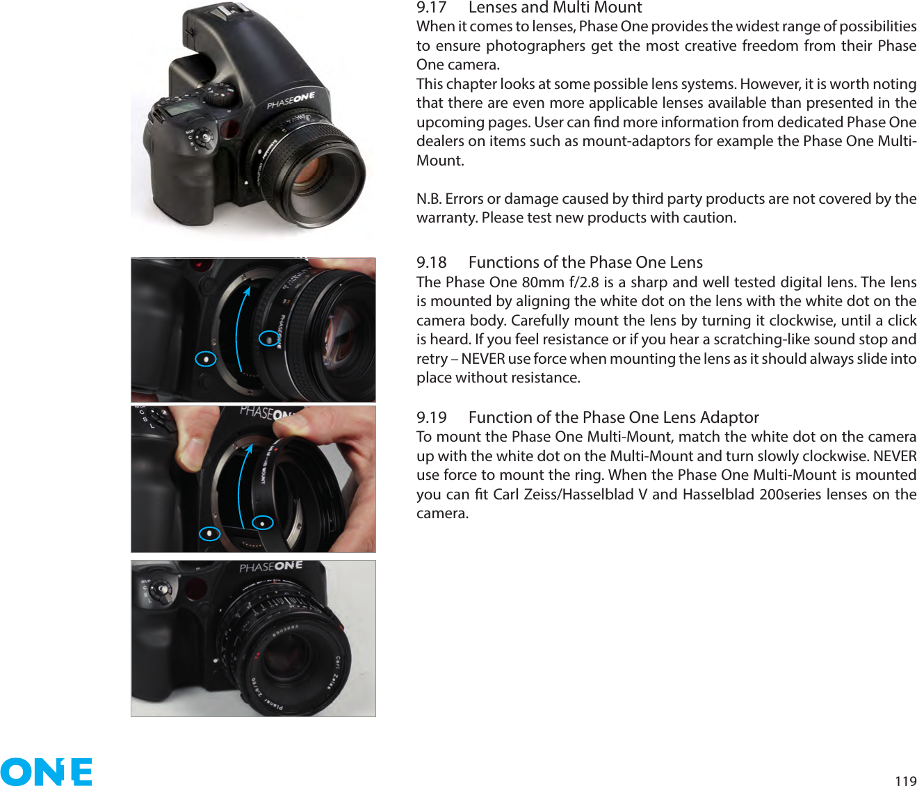 1199.17  Lenses and Multi Mount When it comes to lenses, Phase One provides the widest range of possibilities to ensure photographers get the most creative freedom from their Phase One camera.This chapter looks at some possible lens systems. However, it is worth noting that there are even more applicable lenses available than presented in the upcoming pages. User can nd more information from dedicated Phase One dealers on items such as mount-adaptors for example the Phase One Multi-Mount. N.B. Errors or damage caused by third party products are not covered by the warranty. Please test new products with caution. 9.18  Functions of the Phase One LensThe Phase One 80mm f/2.8 is a sharp and well tested digital lens. The lens is mounted by aligning the white dot on the lens with the white dot on the camera body. Carefully mount the lens by turning it clockwise, until a click is heard. If you feel resistance or if you hear a scratching-like sound stop and retry – NEVER use force when mounting the lens as it should always slide into place without resistance.9.19  Function of the Phase One Lens AdaptorTo mount the Phase One Multi-Mount, match the white dot on the camera up with the white dot on the Multi-Mount and turn slowly clockwise. NEVER use force to mount the ring. When the Phase One Multi-Mount is mounted you can t Carl Zeiss/Hasselblad V and Hasselblad 200series lenses on the camera.