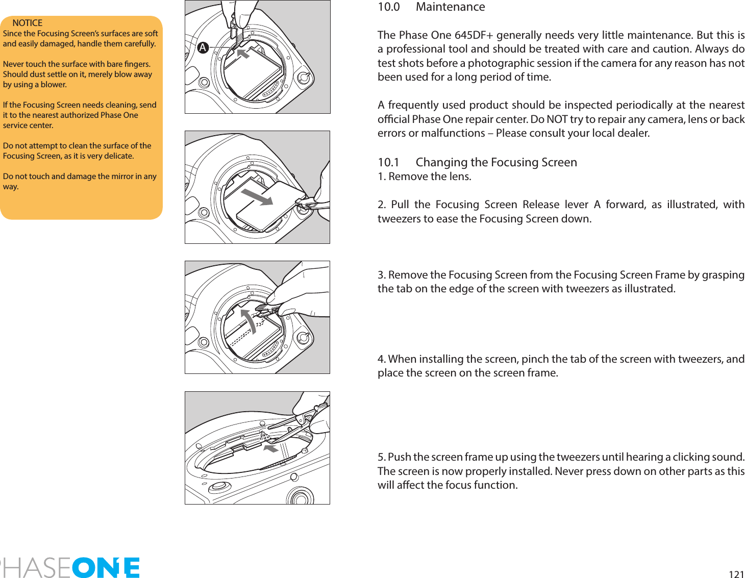 12110.0 MaintenanceThe Phase One 645DF+ generally needs very little maintenance. But this is a professional tool and should be treated with care and caution. Always do test shots before a photographic session if the camera for any reason has not been used for a long period of time.A frequently used product should be inspected periodically at the nearest ocial Phase One repair center. Do NOT try to repair any camera, lens or back errors or malfunctions – Please consult your local dealer.10.1  Changing the Focusing Screen1. Remove the lens.2. Pull the Focusing Screen Release lever A forward, as illustrated, with tweezers to ease the Focusing Screen down.3. Remove the Focusing Screen from the Focusing Screen Frame by grasping the tab on the edge of the screen with tweezers as illustrated.4. When installing the screen, pinch the tab of the screen with tweezers, and place the screen on the screen frame.5. Push the screen frame up using the tweezers until hearing a clicking sound. The screen is now properly installed. Never press down on other parts as this will aect the focus function.NOTICESince the Focusing Screen’s surfaces are soft and easily damaged, handle them carefully.Never touch the surface with bare ngers. Should dust settle on it, merely blow away by using a blower.If the Focusing Screen needs cleaning, send it to the nearest authorized Phase One service center. Do not attempt to clean the surface of the Focusing Screen, as it is very delicate.Do not touch and damage the mirror in any way.A