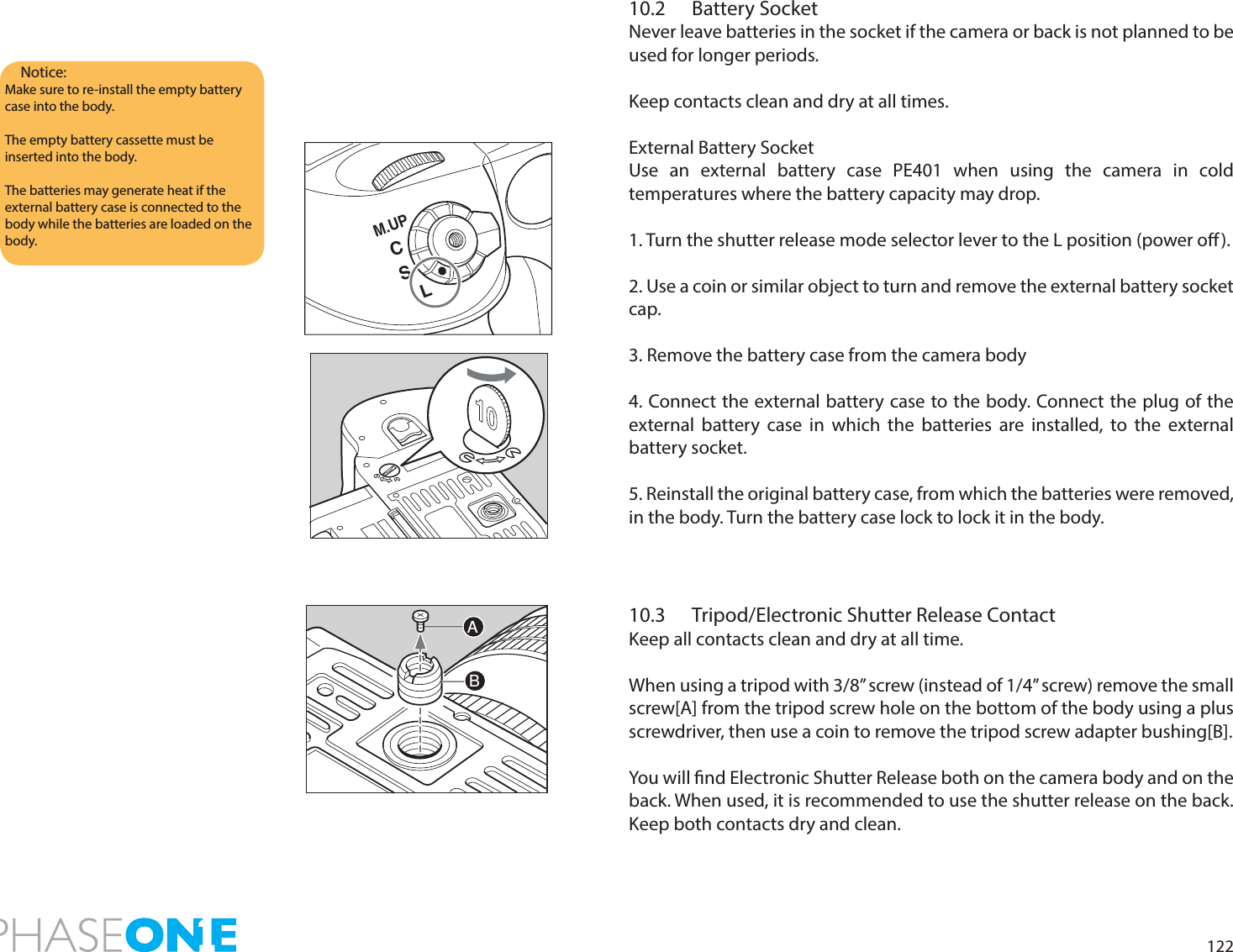 12210.2  Battery SocketNever leave batteries in the socket if the camera or back is not planned to be used for longer periods. Keep contacts clean and dry at all times.External Battery SocketUse an external battery case PE401 when using the camera in cold temperatures where the battery capacity may drop. 1. Turn the shutter release mode selector lever to the L position (power o).2. Use a coin or similar object to turn and remove the external battery socket cap.3. Remove the battery case from the camera body4. Connect the external battery case to the body. Connect the plug of the external battery case in which the batteries are installed, to the external battery socket.5. Reinstall the original battery case, from which the batteries were removed, in the body. Turn the battery case lock to lock it in the body.10.3  Tripod/Electronic Shutter Release ContactKeep all contacts clean and dry at all time.When using a tripod with 3/8” screw (instead of 1/4” screw) remove the small screw[A] from the tripod screw hole on the bottom of the body using a plus screwdriver, then use a coin to remove the tripod screw adapter bushing[B].You will nd Electronic Shutter Release both on the camera body and on the back. When used, it is recommended to use the shutter release on the back. Keep both contacts dry and clean.Notice:Make sure to re-install the empty battery case into the body.The empty battery cassette must be inserted into the body.The batteries may generate heat if the external battery case is connected to the body while the batteries are loaded on the body.ABCSM.UPL