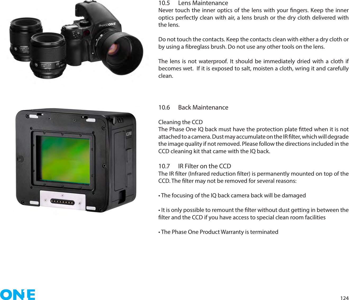 12410.5  Lens MaintenanceNever touch the inner optics of the lens with your ngers. Keep the inner optics perfectly clean with air, a lens brush or the dry cloth delivered with the lens.Do not touch the contacts. Keep the contacts clean with either a dry cloth or by using a breglass brush. Do not use any other tools on the lens.The lens is not waterproof. It should be immediately dried with a cloth if becomes wet.  If it is exposed to salt, moisten a cloth, wring it and carefully clean. 10.6  Back MaintenanceCleaning the CCD The Phase One IQ back must have the protection plate tted when it is not attached to a camera. Dust may accumulate on the IR lter, which will degrade the image quality if not removed. Please follow the directions included in the CCD cleaning kit that came with the IQ back.10.7  IR Filter on the CCDThe IR lter (Infrared reduction lter) is permanently mounted on top of the CCD. The lter may not be removed for several reasons:• The focusing of the IQ back camera back will be damaged• It is only possible to remount the lter without dust getting in between the lter and the CCD if you have access to special clean room facilities• The Phase One Product Warranty is terminated