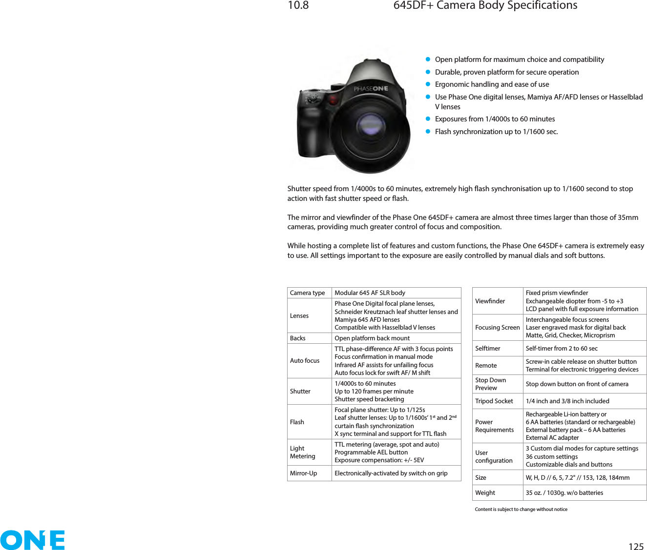 12510.8  645DF+ Camera Body Specificationsl    Open platform for maximum choice and compatibilityl   Durable, proven platform for secure operationl   Ergonomic handling and ease of usel   Use Phase One digital lenses, Mamiya AF/AFD lenses or Hasselblad V lensesl   Exposures from 1/4000s to 60 minutesl   Flash synchronization up to 1/1600 sec.Shutter speed from 1/4000s to 60 minutes, extremely high flash synchronisation up to 1/1600 second to stop action with fast shutter speed or flash.The mirror and viewfinder of the Phase One 645DF+ camera are almost three times larger than those of 35mm cameras, providing much greater control of focus and composition.While hosting a complete list of features and custom functions, the Phase One 645DF+ camera is extremely easy to use. All settings important to the exposure are easily controlled by manual dials and soft buttons.Camera type Modular 645 AF SLR bodyLensesPhase One Digital focal plane lenses, Schneider Kreutznach leaf shutter lenses and Mamiya 645 AFD lensesCompatible with Hasselblad V lensesBacks Open platform back mountAuto focusTTL phase-dierence AF with 3 focus pointsFocus conrmation in manual modeInfrared AF assists for unfailing focusAuto focus lock for swift AF/ M shiftShutter1/4000s to 60 minutesUp to 120 frames per minuteShutter speed bracketingFlashFocal plane shutter: Up to 1/125sLeaf shutter lenses: Up to 1/1600s’ 1st and 2nd curtain ash synchronizationX sync terminal and support for TTL ashLight MeteringTTL metering (average, spot and auto)Programmable AEL buttonExposure compensation: +/- 5EVMirror-Up Electronically-activated by switch on gripViewnderFixed prism viewnderExchangeable diopter from -5 to +3LCD panel with full exposure informationFocusing ScreenInterchangeable focus screensLaser engraved mask for digital backMatte, Grid, Checker, MicroprismSelftimer Self-timer from 2 to 60 secRemote  Screw-in cable release on shutter buttonTerminal for electronic triggering devicesStop Down Preview Stop down button on front of cameraTripod Socket 1/4 inch and 3/8 inch includedPower RequirementsRechargeable Li-ion battery or 6 AA batteries (standard or rechargeable)External battery pack – 6 AA batteriesExternal AC adapterUser conguration3 Custom dial modes for capture settings36 custom settingsCustomizable dials and buttonsSize W, H, D // 6, 5, 7.2&quot; // 153, 128, 184mmWeight 35 oz. / 1030g. w/o batteriesContent is subject to change without notice