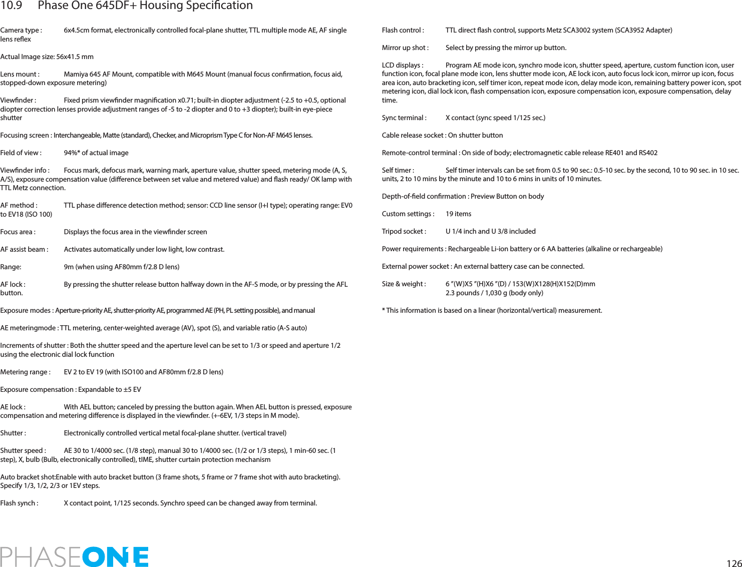 12610.9  Phase One 645DF+ Housing SpecicationCamera type :   6x4.5cm format, electronically controlled focal-plane shutter, TTL multiple mode AE, AF single lens reexActual Image size: 56x41.5 mmLens mount :   Mamiya 645 AF Mount, compatible with M645 Mount (manual focus conrmation, focus aid, stopped-down exposure metering)Viewnder :   Fixed prism viewnder magnication x0.71; built-in diopter adjustment (-2.5 to +0.5, optional diopter correction lenses provide adjustment ranges of -5 to -2 diopter and 0 to +3 diopter); built-in eye-piece shutterFocusing screen : Interchangeable, Matte (standard), Checker, and Microprism Type C for Non-AF M645 lenses.Field of view :   94%* of actual imageViewnder info :   Focus mark, defocus mark, warning mark, aperture value, shutter speed, metering mode (A, S, A/S), exposure compensation value (dierence between set value and metered value) and ash ready/ OK lamp with TTL Metz connection.AF method :   TTL phase dierence detection method; sensor: CCD line sensor (I+I type); operating range: EV0 to EV18 (ISO 100)Focus area :   Displays the focus area in the viewnder screenAF assist beam :   Activates automatically under low light, low contrast.Range:   9m (when using AF80mm f/2.8 D lens)AF lock :   By pressing the shutter release button halfway down in the AF-S mode, or by pressing the AFL button.Exposure modes : Aperture-priority AE, shutter-priority AE, programmed AE (PH, PL setting possible), and manualAE meteringmode : TTL metering, center-weighted average (AV), spot (S), and variable ratio (A-S auto)Increments of shutter : Both the shutter speed and the aperture level can be set to 1/3 or speed and aperture 1/2 using the electronic dial lock functionMetering range :   EV 2 to EV 19 (with ISO100 and AF80mm f/2.8 D lens)Exposure compensation : Expandable to ±5 EVAE lock :   With AEL button; canceled by pressing the button again. When AEL button is pressed, exposure compensation and metering dierence is displayed in the viewnder. (+-6EV, 1/3 steps in M mode).Shutter :   Electronically controlled vertical metal focal-plane shutter. (vertical travel)Shutter speed :   AE 30 to 1/4000 sec. (1/8 step), manual 30 to 1/4000 sec. (1/2 or 1/3 steps), 1 min-60 sec. (1 step), X, bulb (Bulb, electronically controlled), tIME, shutter curtain protection mechanismAuto bracket shot:Enable with auto bracket button (3 frame shots, 5 frame or 7 frame shot with auto bracketing). Specify 1/3, 1/2, 2/3 or 1EV steps.Flash synch :   X contact point, 1/125 seconds. Synchro speed can be changed away from terminal.Flash control :   TTL direct ash control, supports Metz SCA3002 system (SCA3952 Adapter)Mirror up shot :   Select by pressing the mirror up button.LCD displays :   Program AE mode icon, synchro mode icon, shutter speed, aperture, custom function icon, user function icon, focal plane mode icon, lens shutter mode icon, AE lock icon, auto focus lock icon, mirror up icon, focus area icon, auto bracketing icon, self timer icon, repeat mode icon, delay mode icon, remaining battery power icon, spot metering icon, dial lock icon, ash compensation icon, exposure compensation icon, exposure compensation, delay time.Sync terminal :   X contact (sync speed 1/125 sec.)Cable release socket : On shutter buttonRemote-control terminal : On side of body; electromagnetic cable release RE401 and RS402Self timer :   Self timer intervals can be set from 0.5 to 90 sec.: 0.5-10 sec. by the second, 10 to 90 sec. in 10 sec. units, 2 to 10 mins by the minute and 10 to 6 mins in units of 10 minutes.Depth-of-eld conrmation : Preview Button on bodyCustom settings :   19 itemsTripod socket :   U 1/4 inch and U 3/8 includedPower requirements : Rechargeable Li-ion battery or 6 AA batteries (alkaline or rechargeable) External power socket : An external battery case can be connected.Size &amp; weight :   6 ”(W)X5 ”(H)X6 ”(D) / 153(W)X128(H)X152(D)mm  2.3 pounds / 1,030 g (body only)* This information is based on a linear (horizontal/vertical) measurement.