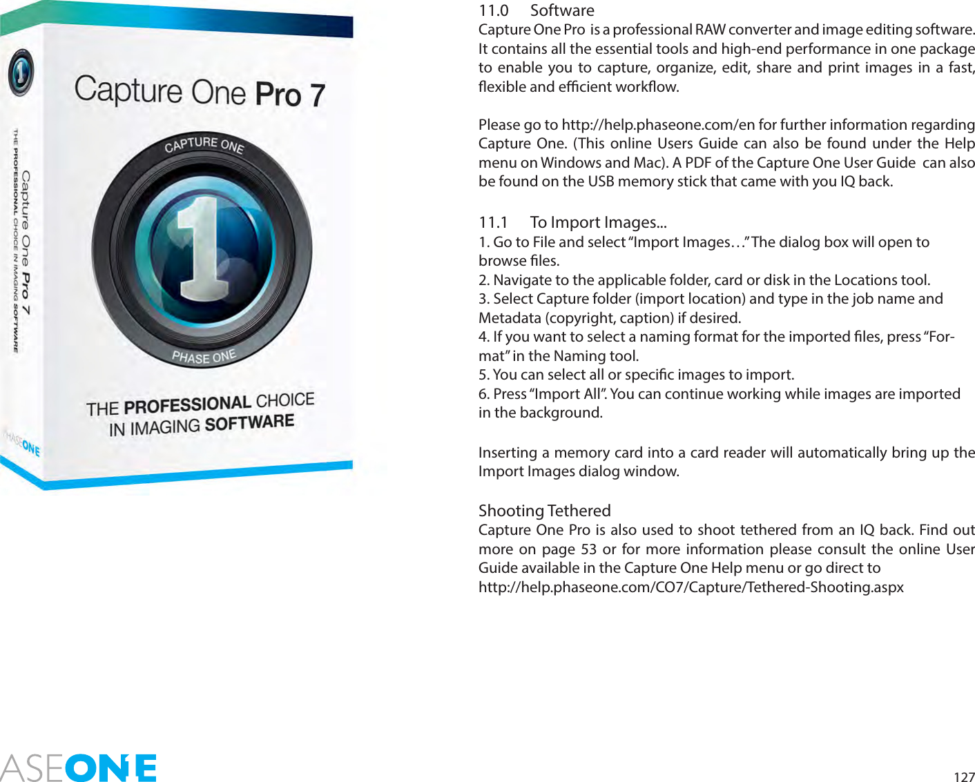 12711.0 SoftwareCapture One Pro  is a professional RAW converter and image editing software. It contains all the essential tools and high-end performance in one package to enable you to capture, organize, edit, share and print images in a fast, exible and ecient workow. Please go to http://help.phaseone.com/en for further information regarding Capture One. (This online Users Guide can also be found under the Help menu on Windows and Mac). A PDF of the Capture One User Guide  can also be found on the USB memory stick that came with you IQ back. 11.1  To Import Images...1. Go to File and select “Import Images…” The dialog box will open to browse les.2. Navigate to the applicable folder, card or disk in the Locations tool.3. Select Capture folder (import location) and type in the job name and Metadata (copyright, caption) if desired.4. If you want to select a naming format for the imported les, press “For-mat” in the Naming tool. 5. You can select all or specic images to import.6. Press “Import All”. You can continue working while images are imported in the background.Inserting a memory card into a card reader will automatically bring up the Import Images dialog window.  Shooting Tethered Capture One Pro is also used to shoot tethered from an IQ back. Find out more on page 53 or for more information please consult the online User Guide available in the Capture One Help menu or go direct to http://help.phaseone.com/CO7/Capture/Tethered-Shooting.aspx